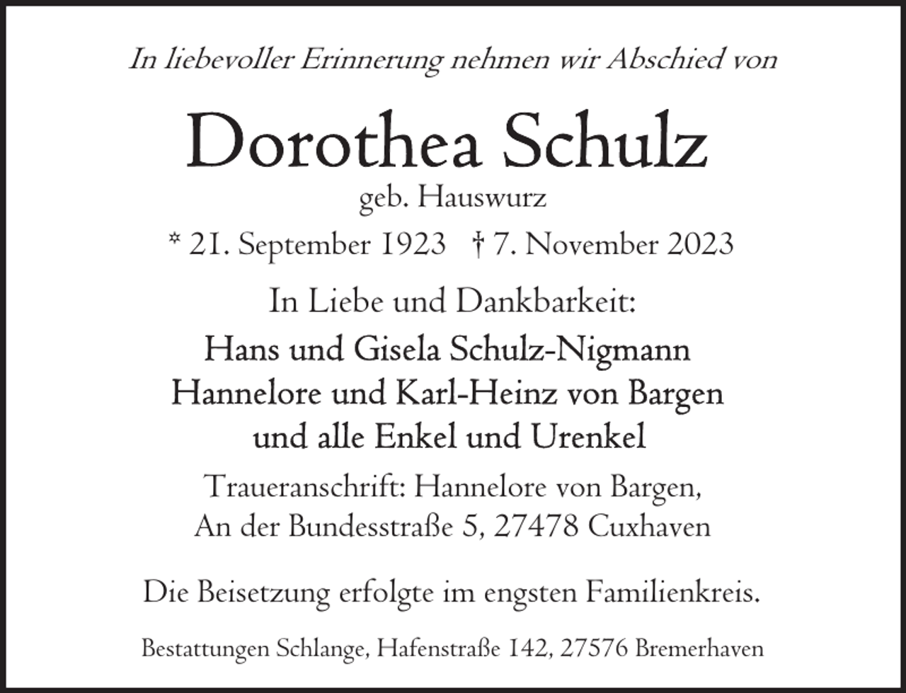 <p>In liebevoller Erinnerung nehmen wir Abschied von</p><p>geb. Hauswurz<br />* 21. September 1923 † 7. November 2023</p><p>In Liebe und Dankbarkeit:</p><p>Traueranschrift: Hannelore von Bargen,<br />An der Bundesstraße 5, 27478 Cuxhaven<br />Die Beisetzung erfolgte im engsten Familienkreis.<br />Bestattungen Schlange, Hafenstraße 142, 27576 Bremerhaven</p>