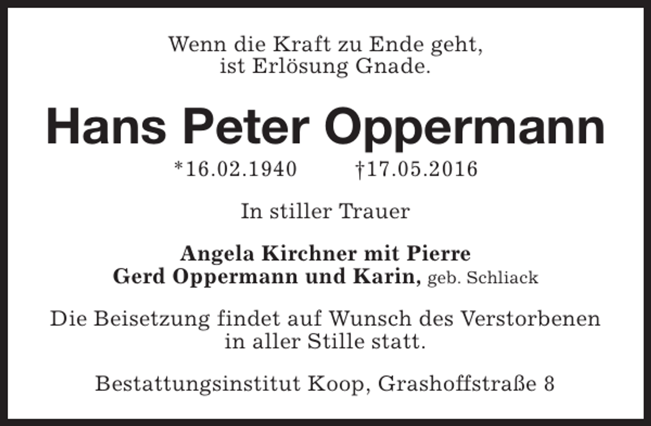 <p>Wenn die Kraft zu Ende geht,<br />ist Erlösung Gnade.</p><p>Hans Peter Oppermann<br />*16.02.1940</p><p>†17.05.2016</p><p>In stiller Trauer<br />Angela Kirchner mit Pierre<br />Gerd Oppermann und Karin, geb. Schliack<br />Die Beisetzung findet auf Wunsch des Verstorbenen<br />in aller Stille statt.<br />Bestattungsinstitut Koop, Grashoffstraße 8</p>