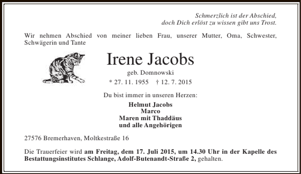 <p>Schmerzlich ist der Abschied,<br />doch Dich erlöst zu wissen gibt uns Trost.<br />Wir nehmen Abschied von meiner lieben Frau, unserer Mutter, Oma, Schwester,<br />Schwägerin und Tante</p><p>Irene Jacobs<br />geb. Domnowski<br />* 27. 11. 1955 † 12. 7. 2015</p><p>Du bist immer in unseren Herzen:<br />Helmut Jacobs<br />Marco<br />Maren mit Thaddäus<br />und alle Angehörigen<br />27576 Bremerhaven, Moltkestraße 16<br />Die Trauerfeier wird am Freitag, dem 17. Juli 2015, um 14.30 Uhr in der Kapelle des<br />Bestattungsinstitutes Schlange, Adolf-Butenandt-Straße 2, gehalten.</p>
