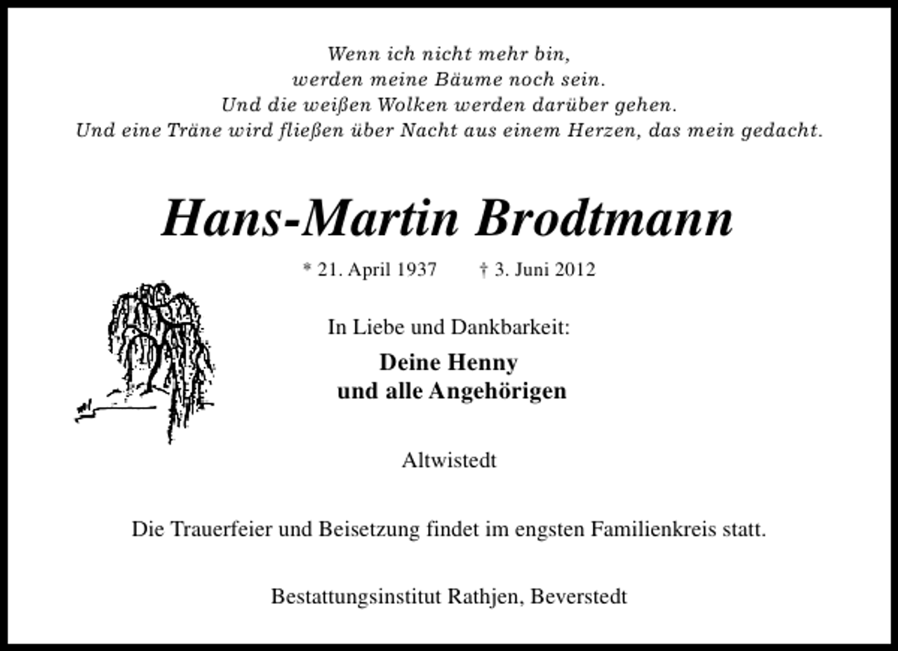 <p>Wenn ich nicht mehr bin,<br />werden meine Bäume noch sein.<br />Und die weißen Wolken werden darüber gehen.<br />Und eine Träne wird fließen über Nacht aus einem Herzen, das mein gedacht.</p><p>Hans-Martin Brodtmann<br />* 21. April 1937</p><p>† 3. Juni 2012</p><p>In Liebe und Dankbarkeit:</p><p>Deine Henny<br />und alle Angehörigen<br />Altwistedt<br />Die Trauerfeier und Beisetzung findet im engsten Familienkreis statt.<br />Bestattungsinstitut Rathjen, Beverstedt</p>