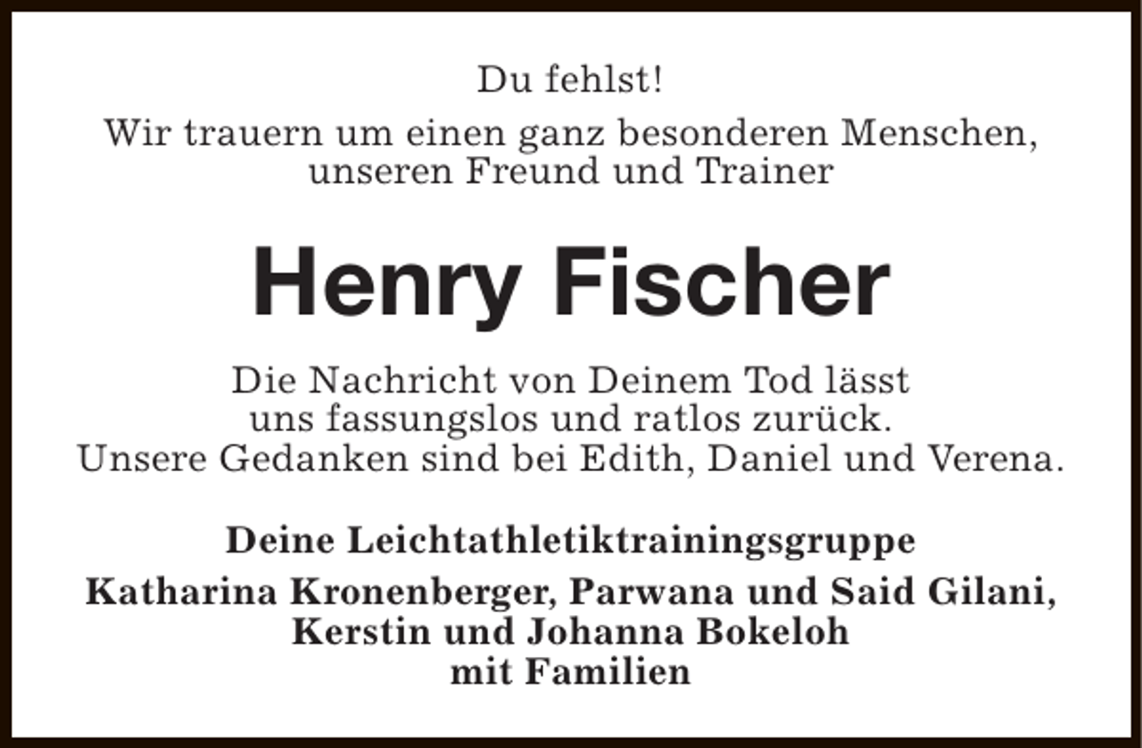 <p>Du fehlst!<br />Wir trauern um einen ganz besonderen Menschen,<br />unseren Freund und Trainer</p><p>Henry Fischer<br />Die Nachricht von Deinem Tod lässt<br />uns fassungslos und ratlos zurück.<br />Unsere Gedanken sind bei Edith, Daniel und Verena.<br />Deine Leichtathletiktrainingsgruppe<br />Katharina Kronenberger, Parwana und Said Gilani,<br />Kerstin und Johanna Bokeloh<br />mit Familien</p>