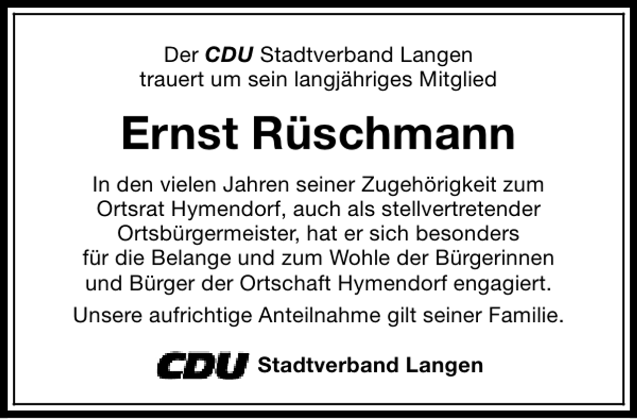 <p>Der CDU Stadtverband Langen<br />trauert um sein langjähriges Mitglied</p><p>Ernst Rüschmann<br />In den vielen Jahren seiner Zugehörigkeit zum<br />Ortsrat Hymendorf, auch als stellvertretender<br />Ortsbürgermeister, hat er sich besonders<br />für die Belange und zum Wohle der Bürgerinnen<br />und Bürger der Ortschaft Hymendorf engagiert.<br />Unsere aufrichtige Anteilnahme gilt seiner Familie.<br />Stadtverband Langen</p>