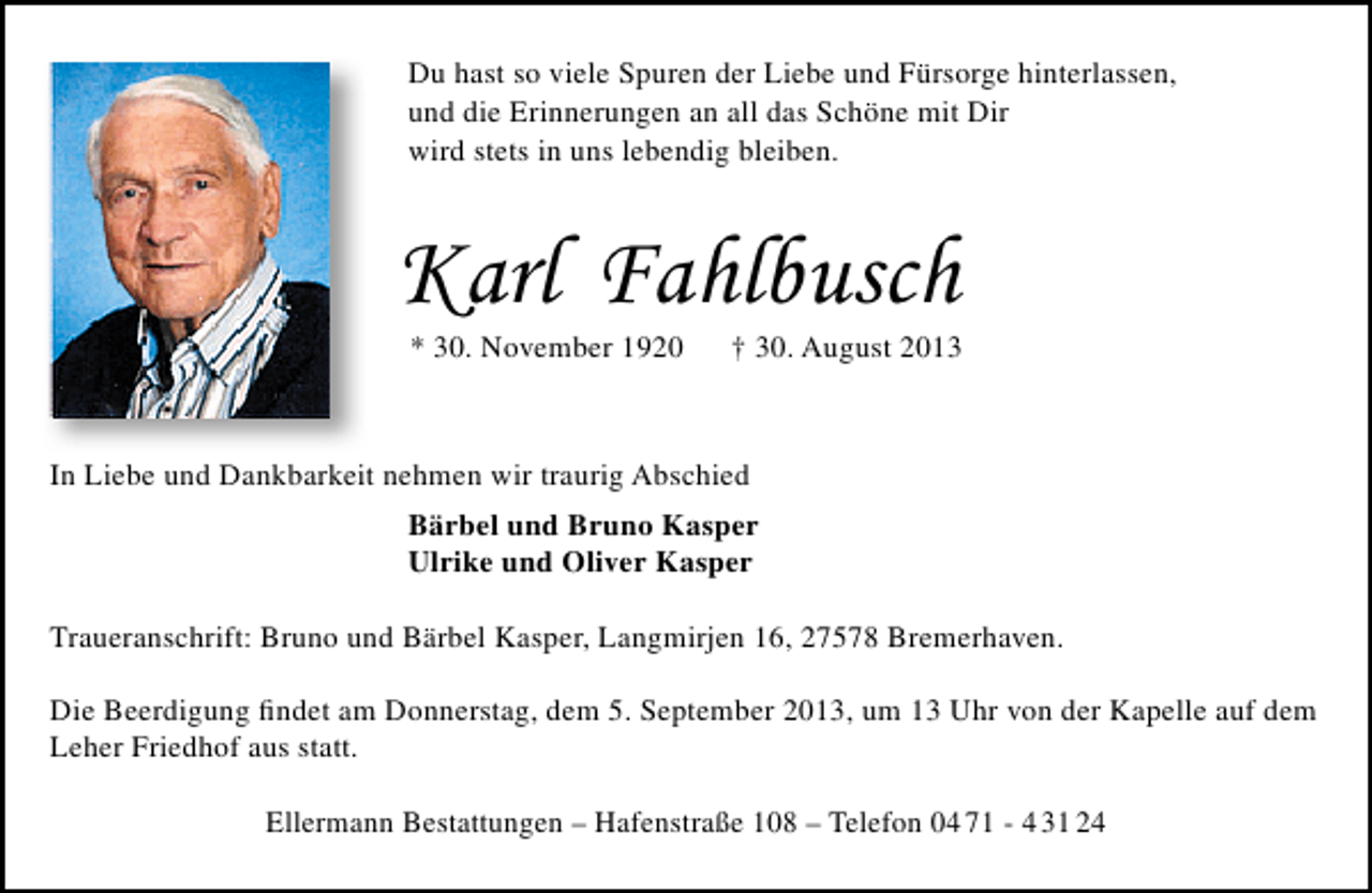 <p>Du hast so viele Spuren der Liebe und Fürsorge hinterlassen,<br />und die Erinnerungen an all das Schöne mit Dir<br />wird stets in uns lebendig bleiben.</p><p>Karl Fahlbusch<br />* 30. November 1920</p><p>† 30. August 2013</p><p>In Liebe und Dankbarkeit nehmen wir traurig Abschied<br />Bärbel und Bruno Kasper<br />Ulrike und Oliver Kasper<br />Traueranschrift: Bruno und Bärbel Kasper, Langmirjen 16, 27578 Bremerhaven.<br />Die Beerdigung ﬁndet am Donnerstag, dem 5. September 2013, um 13 Uhr von der Kapelle auf dem<br />Leher Friedhof aus statt.<br />Ellermann Bestattungen – Hafenstraße 108 – Telefon 04 71 - 4 31 24</p>