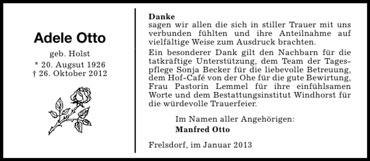 <p>Adele Otto<br />geb. Holst<br />* 20. Augsut 1926<br />† 26. Oktober 2012</p><p>Danke<br />sagen wir allen die sich in stiller Trauer mit uns<br />verbunden fühlten und ihre Anteilnahme auf<br />vielfältige Weise zum Ausdruck brachten.<br />Ein besonderer Dank gilt den Nachbarn für die<br />tatkräftige Unterstützung, dem Team der Tagespflege Sonja Becker für die liebevolle Betreuung,<br />dem Hof-Café von der Ohe für die gute Bewirtung,<br />Frau Pastorin Lemmel für ihre einfühlsamen<br />Worte und dem Bestattungsinstitut Windhorst für<br />die würdevolle Trauerfeier.<br />Im Namen aller Angehörigen:<br />Manfred Otto<br />Frelsdorf, im Januar 2013</p>