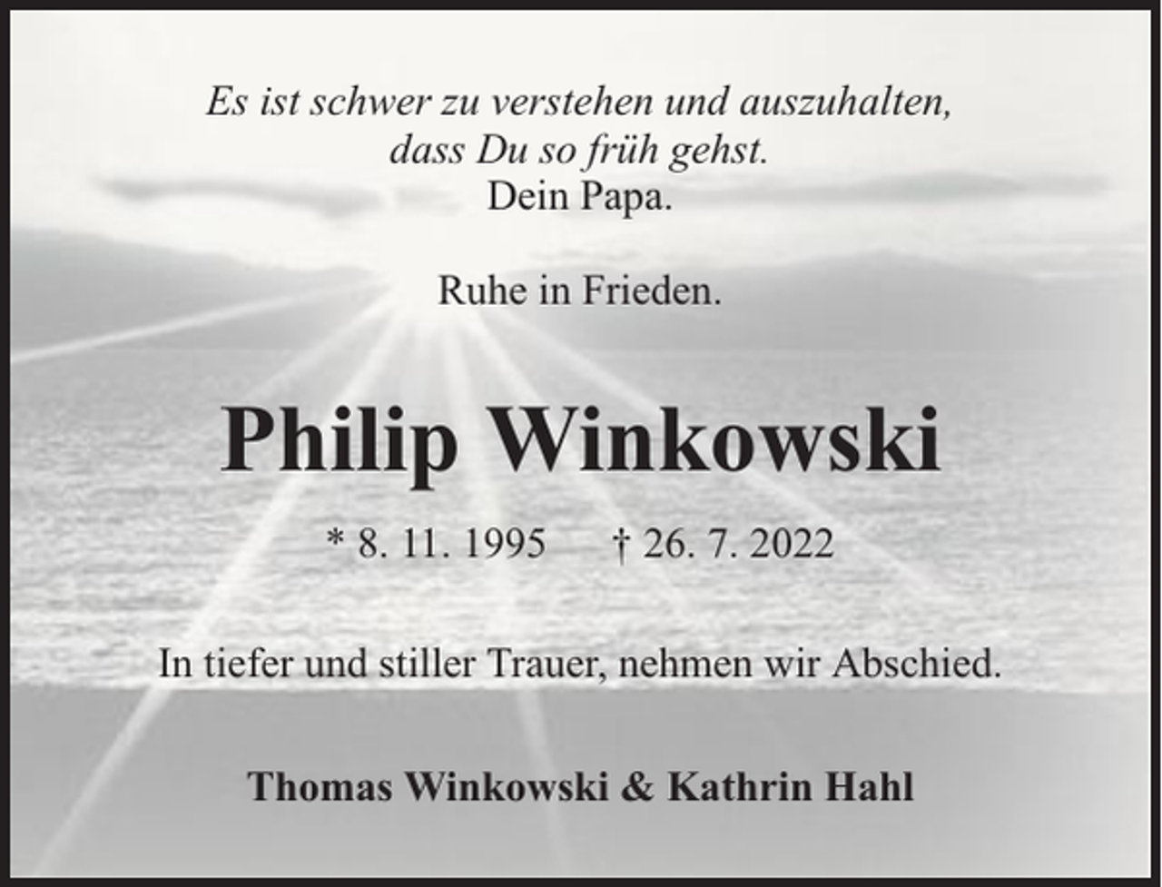 <p>Es ist schwer zu verstehen und auszuhalten,<br />dass Du so früh gehst.<br />Dein Papa.<br />Ruhe in Frieden.</p><p>Philip Winkowski<br />* 8. 11. 1995</p><p>† 26. 7. 2022</p><p>In tiefer und stiller Trauer, nehmen wir Abschied.<br />Thomas Winkowski &amp; Kathrin Hahl</p>