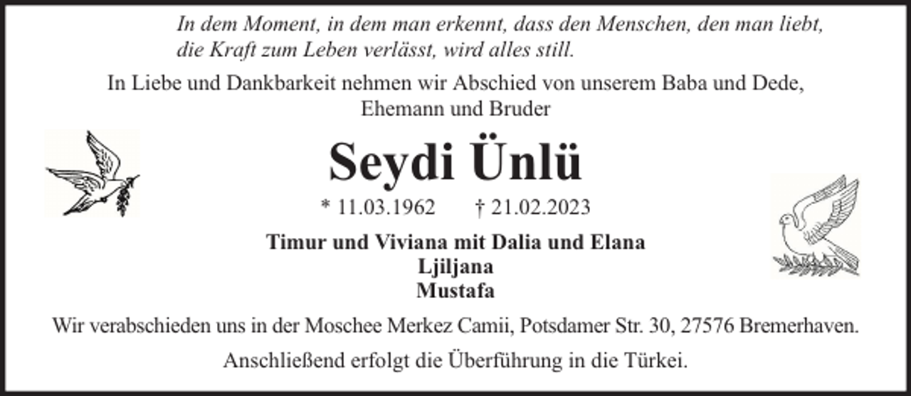 <p>In dem Moment, in dem man erkennt, dass den Menschen, den man liebt,<br />die Kraft zum Leben verlässt, wird alles still.<br />In Liebe und Dankbarkeit nehmen wir Abschied von unserem Baba und Dede,<br />Ehemann und Bruder</p><p>Seydi Ünlü</p><p>* 11.03.1962</p><p>† 21.02.2023</p><p>Timur und Viviana mit Dalia und Elana<br />Ljiljana<br />Mustafa<br />Wir verabschieden uns in der Moschee Merkez Camii, Potsdamer Str. 30, 27576 Bremerhaven.<br />Anschließend erfolgt die Überführung in die Türkei.</p>