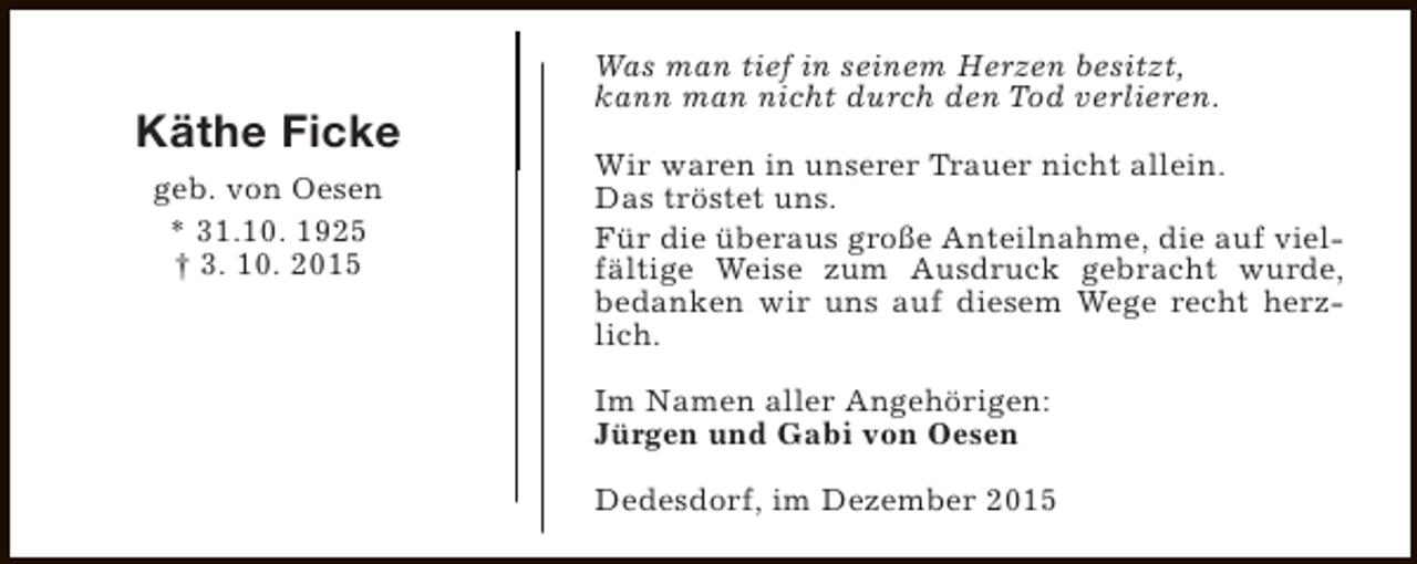 <p>Käthe Ficke<br />geb. von Oesen<br />* 31.10. 1925<br />† 3. 10. 2015</p><p>Was man tief in seinem Herzen besitzt,<br />kann man nicht durch den Tod verlieren.<br />Wir waren in unserer Trauer nicht allein.<br />Das tröstet uns.<br />Für die überaus große Anteilnahme, die auf vielfältige Weise zum Ausdruck gebracht wurde,<br />bedanken wir uns auf diesem Wege recht herzlich.<br />Im Namen aller Angehörigen:<br />Jürgen und Gabi von Oesen<br />Dedesdorf, im Dezember 2015</p>