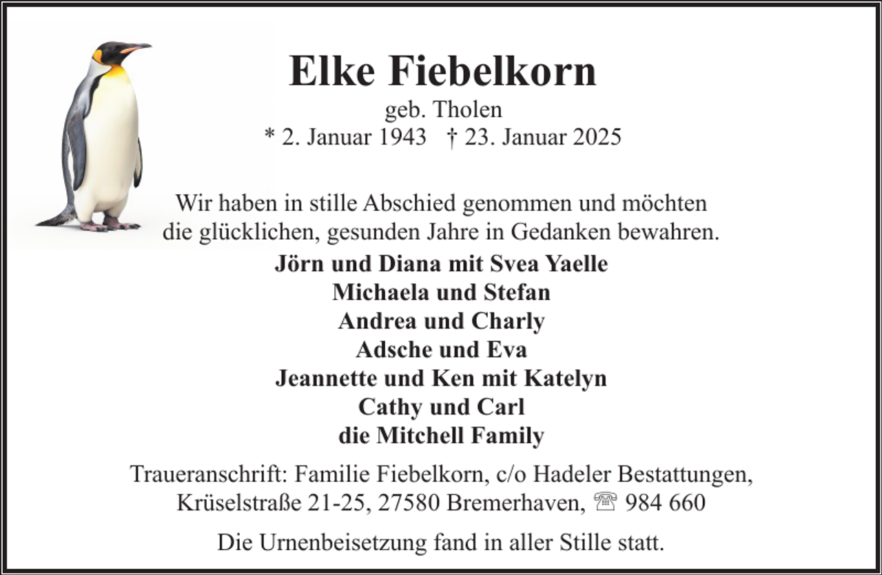 <p>Elke Fiebelkorn</p><p>geb. Tholen<br />* 2. Januar 1943 † 23. Januar 2025<br />Wir haben in stille Abschied genommen und möchten<br />die glücklichen, gesunden Jahre in Gedanken bewahren.<br />Jörn und Diana mit Svea Yaelle<br />Michaela und Stefan<br />Andrea und Charly<br />Adsche und Eva<br />Jeannette und Ken mit Katelyn<br />Cathy und Carl<br />die Mitchell Family<br />Traueranschrift: Familie Fiebelkorn, c/o Hadeler Bestattungen,<br />Krüselstraße 21-25, 27580 Bremerhaven, ' 984 660<br />Die Urnenbeisetzung fand in aller Stille statt.</p>