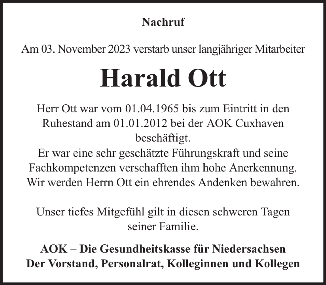 <p>Nachruf<br />Am 03. November 2023 verstarb unser langjähriger Mitarbeiter</p><p>Harald Ott<br />Herr Ott war vom 01.04.1965 bis zum Eintritt in den<br />Ruhestand am 01.01.2012 bei der AOK Cuxhaven<br />beschäftigt.<br />Er war eine sehr geschätzte Führungskraft und seine<br />Fachkompetenzen verschafften ihm hohe Anerkennung.<br />Wir werden Herrn Ott ein ehrendes Andenken bewahren.<br />Unser tiefes Mitgefühl gilt in diesen schweren Tagen<br />seiner Familie.<br />AOK – Die Gesundheitskasse für Niedersachsen<br />Der Vorstand, Personalrat, Kolleginnen und Kollegen</p>