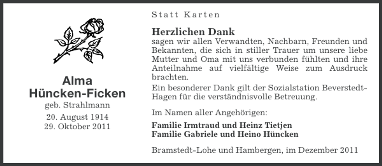 <p>Statt Karten</p><p>Herzlichen Dank</p><p>Alma<br />Hüncken-Ficken<br />geb. Strahlmann<br />20. August 1914<br />29. Oktober 2011</p><p>sagen wir allen Verwandten, Nachbarn, Freunden und<br />Bekannten, die sich in stiller Trauer um unsere liebe<br />Mutter und Oma mit uns verbunden fühlten und ihre<br />Anteilnahme auf vielfältige Weise zum Ausdruck<br />brachten.<br />Ein besonderer Dank gilt der Sozialstation BeverstedtHagen für die verständnisvolle Betreuung.<br />Im Namen aller Angehörigen:<br />Familie Irmtraud und Heinz Tietjen<br />Familie Gabriele und Heino Hüncken<br />Bramstedt-Lohe und Hambergen, im Dezember 2011</p>