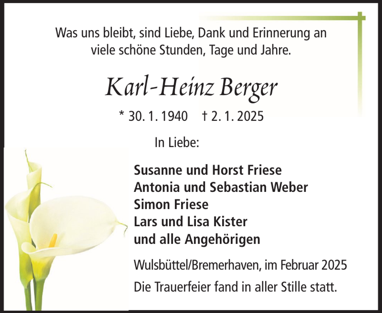<p>Was uns bleibt, sind Liebe, Dank und Erinnerung an<br />viele schöne Stunden, Tage und Jahre.</p><p>Karl-Heinz Berger<br />* 30. 1. 1940 † 2. 1. 2025<br />In Liebe:<br />Susanne und Horst Friese<br />Antonia und Sebastian Weber<br />Simon Friese<br />Lars und Lisa Kister<br />und alle Angehörigen<br />Wulsbüttel/Bremerhaven, im Februar 2025<br />Die Trauerfeier fand in aller Stille statt.</p>