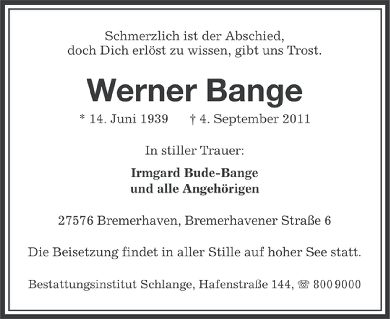 <p>Schmerzlich ist der Abschied,<br />doch Dich erlöst zu wissen, gibt uns Trost.</p><p>Werner Bange<br />* 14. Juni 1939</p><p>† 4. September 2011</p><p>In stiller Trauer:<br />Irmgard Bude-Bange<br />und alle Angehörigen<br />27576 Bremerhaven, Bremerhavener Straße 6<br />Die Beisetzung findet in aller Stille auf hoher See statt.<br />Bestattungsinstitut Schlange, Hafenstraße 144, 800 9000</p>