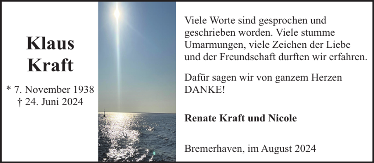 <p>Klaus<br />Kraft<br />* 7. November 1938<br />† 24. Juni 2024</p><p>Viele Worte sind gesprochen und<br />geschrieben worden. Viele stumme<br />Umarmungen, viele Zeichen der Liebe<br />und der Freundschaft durften wir erfahren.<br />Dafür sagen wir von ganzem Herzen<br />DANKE!<br />Renate Kraft und Nicole<br />Bremerhaven, im August 2024</p>