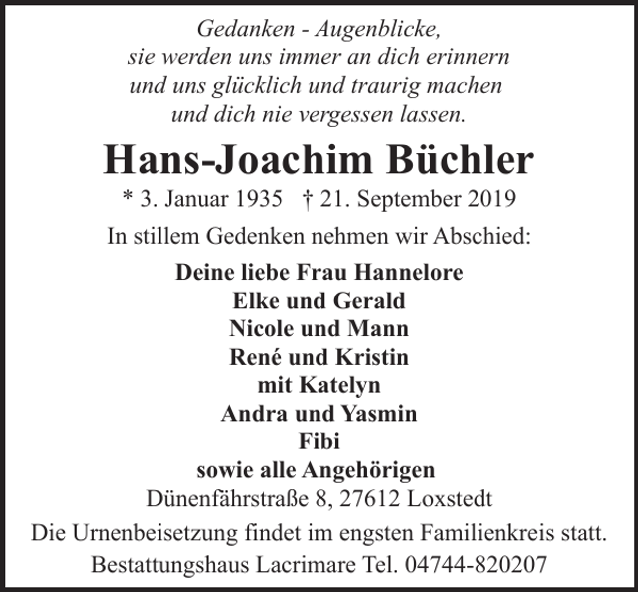 <p>Gedanken - Augenblicke,<br />sie werden uns immer an dich erinnern<br />und uns glücklich und traurig machen<br />und dich nie vergessen lassen.</p><p>Hans-Joachim Büchler<br />* 3. Januar 1935 † 21. September 2019</p><p>In stillem Gedenken nehmen wir Abschied:<br />Deine liebe Frau Hannelore<br />Elke und Gerald<br />Nicole und Mann<br />René und Kristin<br />mit Katelyn<br />Andra und Yasmin<br />Fibi<br />sowie alle Angehörigen<br />Dünenfährstraße 8, 27612 Loxstedt<br />Die Urnenbeisetzung findet im engsten Familienkreis statt.<br />Bestattungshaus Lacrimare Tel. 04744-820207</p>
