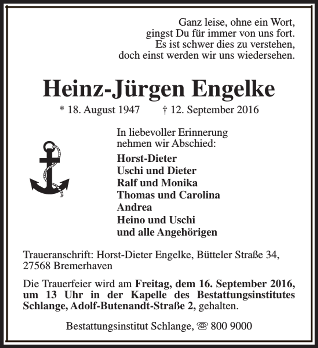 <p>Ganz leise, ohne ein Wort,<br />gingst Du für immer von uns fort.<br />Es ist schwer dies zu verstehen,<br />doch einst werden wir uns wiedersehen.</p><p>Heinz-Jürgen Engelke<br />* 18. August 1947</p><p>† 12. September 2016</p><p>In liebevoller Erinnerung<br />nehmen wir Abschied:<br />Horst-Dieter<br />Uschi und Dieter<br />Ralf und Monika<br />Thomas und Carolina<br />Andrea<br />Heino und Uschi<br />und alle Angehörigen<br />Traueranschrift: Horst-Dieter Engelke, Bütteler Straße 34,<br />27568 Bremerhaven<br />Die Trauerfeier wird am Freitag, dem 16. September 2016,<br />um 13 Uhr in der Kapelle des Bestattungsinstitutes<br />Schlange, Adolf-Butenandt-Straße 2, gehalten.<br />Bestattungsinstitut Schlange, s 800 9000</p>