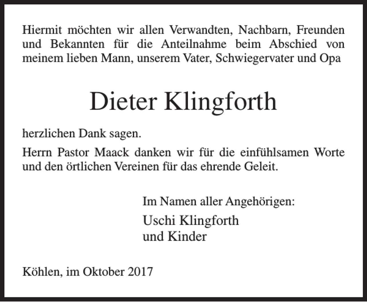 <p>Hiermit möchten wir allen Verwandten, Nachbarn, Freunden<br />und Bekannten für die Anteilnahme beim Abschied von<br />meinem lieben Mann, unserem Vater, Schwiegervater und Opa</p><p>Dieter Klingforth<br />herzlichen Dank sagen.<br />Herrn Pastor Maack danken wir für die einfühlsamen Worte<br />und den örtlichen Vereinen für das ehrende Geleit.<br />Im Namen aller Angehörigen:</p><p>Uschi Klingforth<br />und Kinder<br />Köhlen, im Oktober 2017</p>