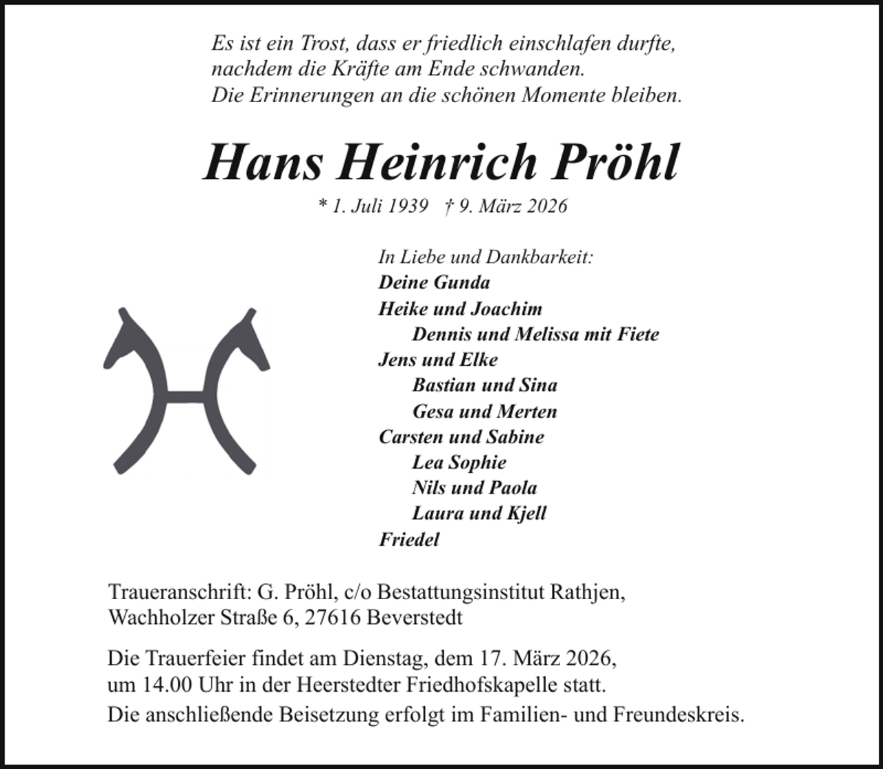 <p>Es ist ein Trost, dass er friedlich einschlafen durfte,<br />nachdem die Kräfte am Ende schwanden.<br />Die Erinnerungen an die schönen Momente bleiben.</p><p>Hans Heinrich Pröhl<br />* 1. Juli 1939 † 9. März 2026</p><p>In Liebe und Dankbarkeit:<br />Deine Gunda<br />Heike und Joachim<br />Dennis und Melissa mit Fiete<br />Jens und Elke<br />Bastian und Sina<br />Gesa und Merten<br />Carsten und Sabine<br />Lea Sophie<br />Nils und Paola<br />Laura und Kjell<br />Friedel</p><p>Traueranschrift: G. Pröhl, c/o Bestattungsinstitut Rathjen,<br />Wachholzer Straße 6, 27616 Beverstedt<br />Die Trauerfeier findet am Dienstag, dem 17. März 2026,<br />um 14.00 Uhr in der Heerstedter Friedhofskapelle statt.<br />Die anschließende Beisetzung erfolgt im Familien- und Freundeskreis.</p>