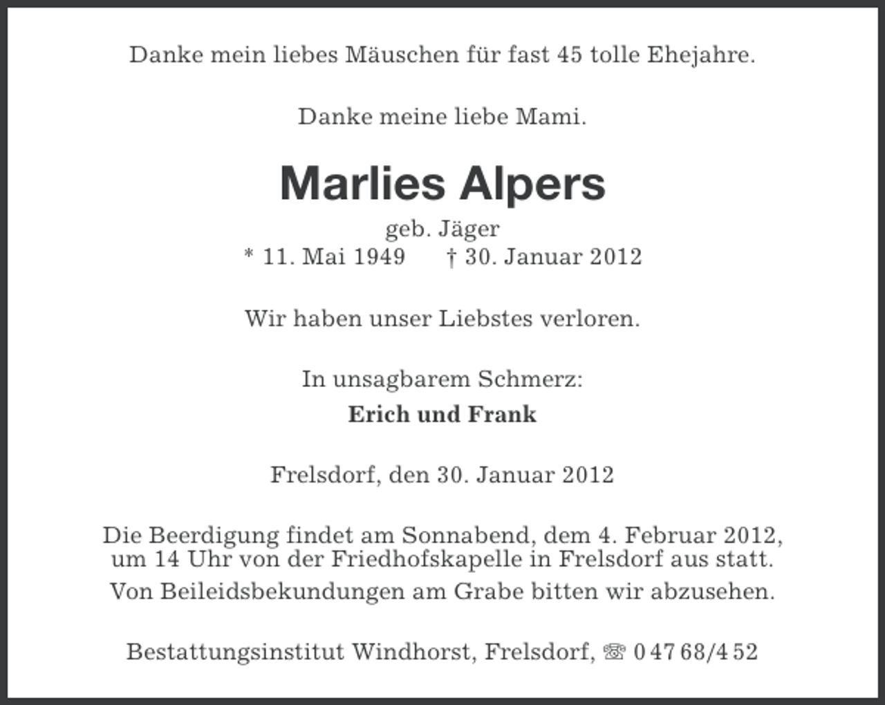 <p>Danke mein liebes Mäuschen für fast 45 tolle Ehejahre.<br />Danke meine liebe Mami.</p>
<p>Marlies Alpers<br />geb. Jäger<br />* 11. Mai 1949<br />† 30. Januar 2012<br />Wir haben unser Liebstes verloren.<br />In unsagbarem Schmerz:<br />Erich und Frank<br />Frelsdorf, den 30. Januar 2012<br />Die Beerdigung findet am Sonnabend, dem 4. Februar 2012,<br />um 14 Uhr von der Friedhofskapelle in Frelsdorf aus statt.<br />Von Beileidsbekundungen am Grabe bitten wir abzusehen.<br />Bestattungsinstitut Windhorst, Frelsdorf, 0 47 68/4 52</p>