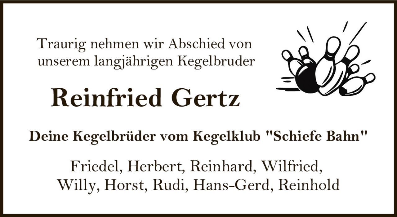 <p>Traurig nehmen wir Abschied von unserem langjährigen Kegelbruder</p><p><strong>Reinfried Gertz</strong></p><p>Deine Kegelbrüder vom Kegelklub "Schiefe Bahn"</p><p>Friedel, Herbert, Reinhard, Wilfried, Willy, Horst, Rudi, Hans-Gerd, Reinhold</p>