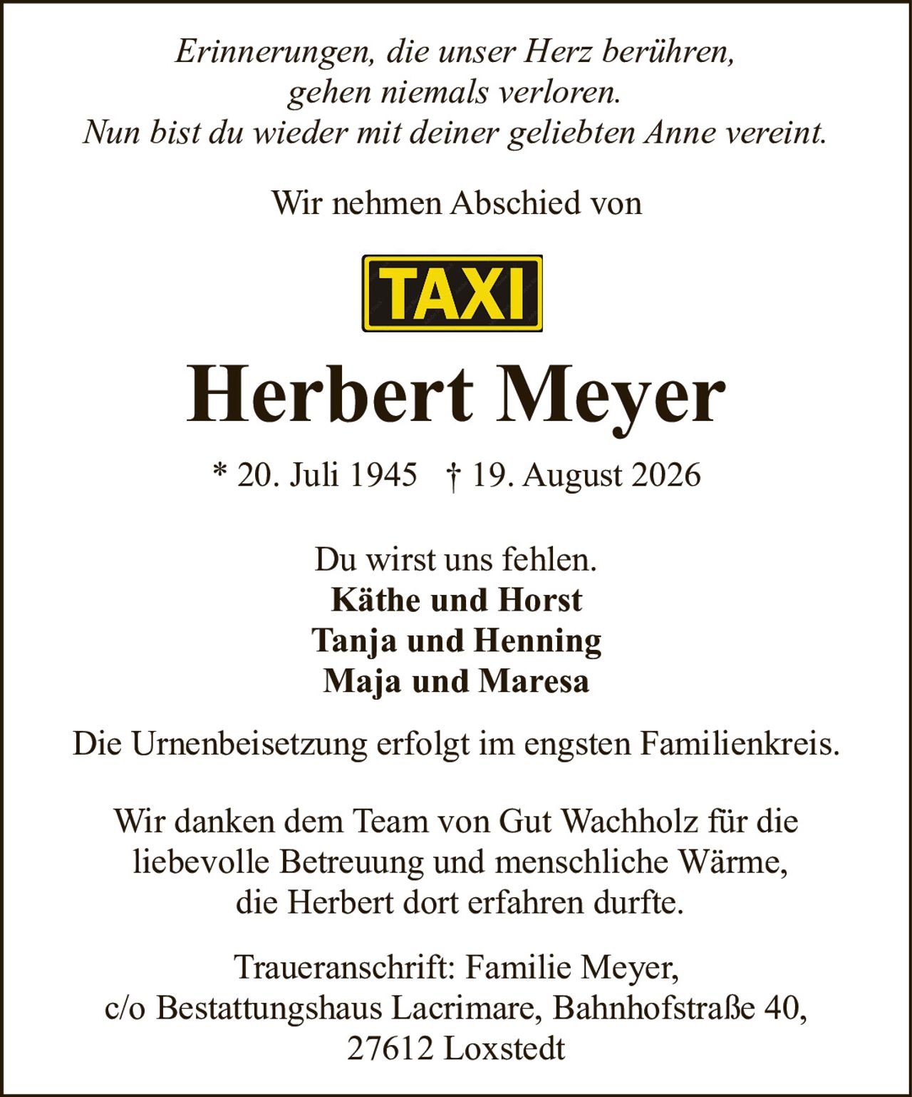 <p><i>Erinnerungen, die unser Herz berühren,<br>gehen niemals verloren.<br>Nun bist du wieder mit deiner geliebten Anne vereint.</i></p><p>Wir nehmen Abschied von</p><p><strong>Herbert Meyer</strong></p><p>* 20. Juli 1945 † 19. August 2026</p><p>Du wirst uns fehlen.<br><strong>Käthe und Horst</strong><br><strong>Tanja und Henning</strong><br><strong>Maja und Maresa</strong></p><p>Die Urnenbeisetzung erfolgt im engsten Familienkreis.</p><p>Wir danken dem Team von Gut Wachholz für die<br>liebevolle Betreuung und menschliche Wärme,<br>die Herbert dort erfahren durfte.</p><p>Traueranschrift: Familie Meyer,<br>c/o Bestattungshaus Lacrimare, Bahnhofstraße 40,<br>27612 Loxstedt</p>