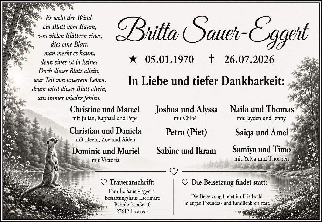 <p><i>Es weht der Wind<br>ein Blatt vom Baum,<br>von vielen Blättern eines,<br>dies eine Blatt,<br>man merkt es kaum,<br>denn eines ist ja keines.<br>Doch dieses Blatt allein,<br>war Teil von unserem Leben,<br>drum wird dieses Blatt allein,<br>uns immer wieder fehlen.</i></p><p><strong>Britta Sauer-Eggert</strong><br>★ 05.01.1970 † 26.07.2026</p><p><strong>In Liebe und tiefer Dankbarkeit:</strong></p><p><strong>Christine und Marcel</strong><br>mit Julian, Raphael und Pepe</p><p><strong>Joshua und Alyssa</strong><br>mit Chloé</p><p><strong>Naila und Thomas</strong><br>mit Jayden und Jenny</p><p><strong>Christian und Daniela</strong><br>mit Devin, Zoe und Aiden</p><p><strong>Petra (Piet)</strong></p><p><strong>Saiqa und Amel</strong></p><p><strong>Dominic und Muriel</strong><br>mit Victoria</p><p><strong>Sabine und Ikram</strong></p><p><strong>Samiya und Timo</strong><br>mit Yelva und Thorben</p><p>❤ <strong>Traueranschrift:</strong><br>Familie Sauer-Eggert<br>Bestattungshaus Lacrimare<br>Bahnhofstraße 40<br>27612 Loxstedt</p><p>❤ <strong>Die Beisetzung findet statt:</strong><br>Die Beisetzung findet im Friedwald<br>im engen Freundes- und Familienkreis statt.</p>