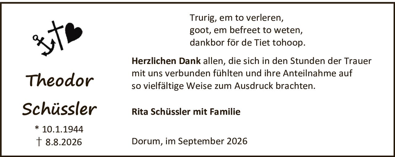 <p>Theodor Schüssler</p>
<p>* 10.1.1944<br>† 8.8.2026</p>
<p>Trurig, em to verleren,<br>goot, em befreet to weten,<br>dankbor för de Tiet tohoop.</p>
<p><strong>Herzlichen Dank</strong> allen, die sich in den Stunden der Trauer mit uns verbunden fühlten und ihre Anteilnahme auf so vielfältige Weise zum Ausdruck brachten.</p>
<p>Rita Schüssler mit Familie</p>
<p>Dorum, im September 2026</p>
