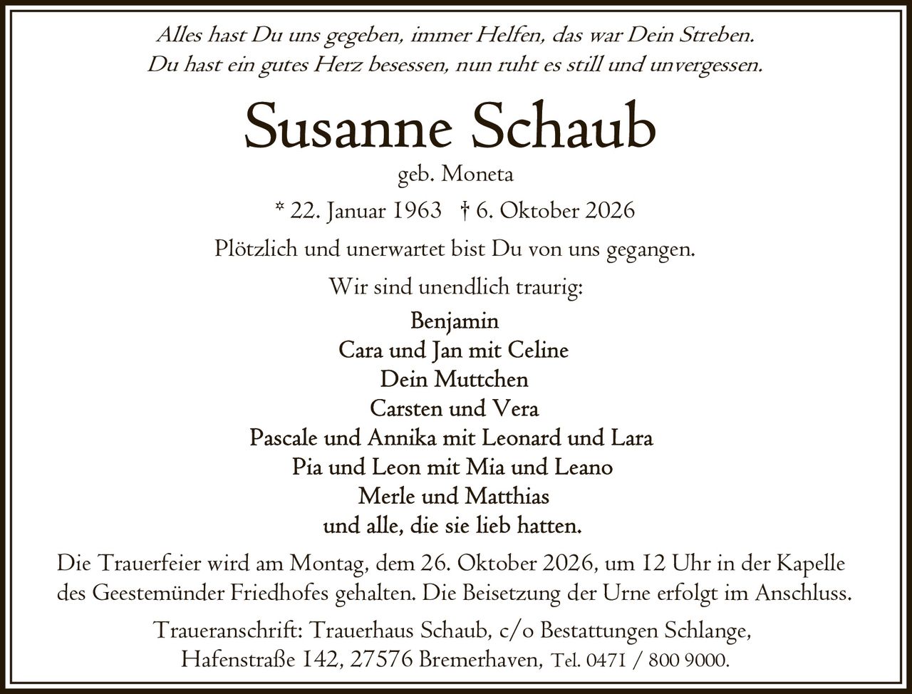 <p><i>Alles hast Du uns gegeben, immer Helfen, das war Dein Streben.<br>Du hast ein gutes Herz besessen, nun ruht es still und unvergessen.</i></p><p><strong>Susanne Schaub</strong><br>geb. Moneta<br>* 22. Januar 1963 † 6. Oktober 2026</p><p>Plötzlich und unerwartet bist Du von uns gegangen.<br>Wir sind unendlich traurig:</p><p>Benjamin<br>Cara und Jan mit Celine<br>Dein Muttchen<br>Carsten und Vera<br>Pascale und Annika mit Leonard und Lara<br>Pia und Leon mit Mia und Leano<br>Merle und Matthias<br>und alle, die sie lieb hatten.</p><p>Die Trauerfeier wird am Montag, dem 26. Oktober 2026, um 12 Uhr in der Kapelle des Geestemünder Friedhofes gehalten. Die Beisetzung der Urne erfolgt im Anschluss.</p><p>Traueranschrift: Trauerhaus Schaub, c/o Bestattungen Schlange, Hafenstraße 142, 27576 Bremerhaven, Tel. 0471 / 800 9000.</p>