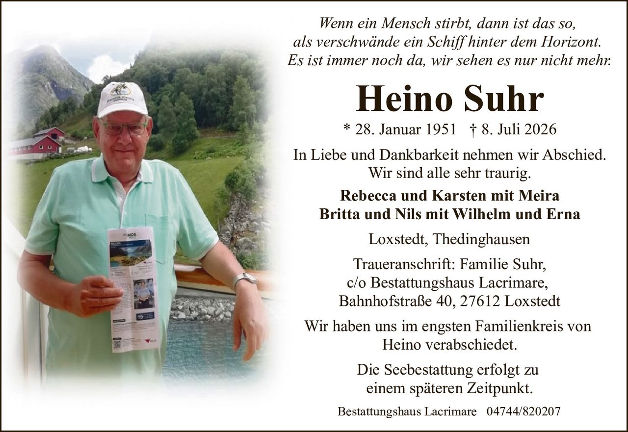 <p><i>Wenn ein Mensch stirbt, dann ist das so,<br/>als verschwände ein Schiff hinter dem Horizont.<br/>Es ist immer noch da, wir sehen es nur nicht mehr.</i></p><p><strong>Heino Suhr</strong><br/>* 28. Januar 1951 † 8. Juli 2026</p><p>In Liebe und Dankbarkeit nehmen wir Abschied.<br/>Wir sind alle sehr traurig.</p><p><strong>Rebecca und Karsten mit Meira<br/>Britta und Nils mit Wilhelm und Erna</strong></p><p>Loxstedt, Thedinghausen</p><p>Traueranschrift: Familie Suhr,<br/>c/o Bestattungshaus Lacrimare,<br/>Bahnhofstraße 40, 27612 Loxstedt</p><p>Wir haben uns im engsten Familienkreis von<br/>Heino verabschiedet.</p><p>Die Seebestattung erfolgt zu<br/>einem späteren Zeitpunkt.</p><p>Bestattungshaus Lacrimare 04744/820207</p>