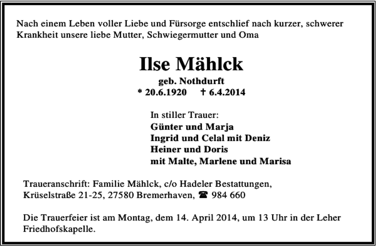 <p>Nach einem Leben voller Liebe und Fürsorge entschlief nach kurzer, schwerer<br />Krankheit unsere liebe Mutter, Schwiegermutter und Oma</p><p>Ilse Mählck</p><p>geb. Nothdurft<br />* 20.6.1920<br />6.4.2014<br />In stiller Trauer:<br />Günter und Marja<br />Ingrid und Celal mit Deniz<br />Heiner und Doris<br />mit Malte, Marlene und Marisa<br />Traueranschrift: Familie Mählck, c/o Hadeler Bestattungen,<br />Krüselstraße 21-25, 27580 Bremerhaven,<br />984 660<br />Die Trauerfeier ist am Montag, dem 14. April 2014, um 13 Uhr in der Leher<br />Friedhofskapelle.</p>