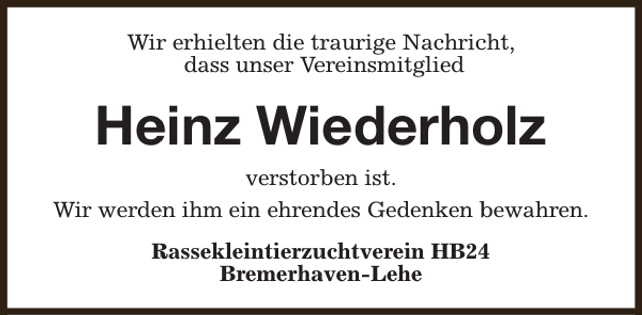 <p>Wir erhielten die traurige Nachricht,<br />dass unser Vereinsmitglied</p><p>Heinz Wiederholz<br />verstorben ist.<br />Wir werden ihm ein ehrendes Gedenken bewahren.<br />Rassekleintierzuchtverein HB24<br />Bremerhaven-Lehe</p>