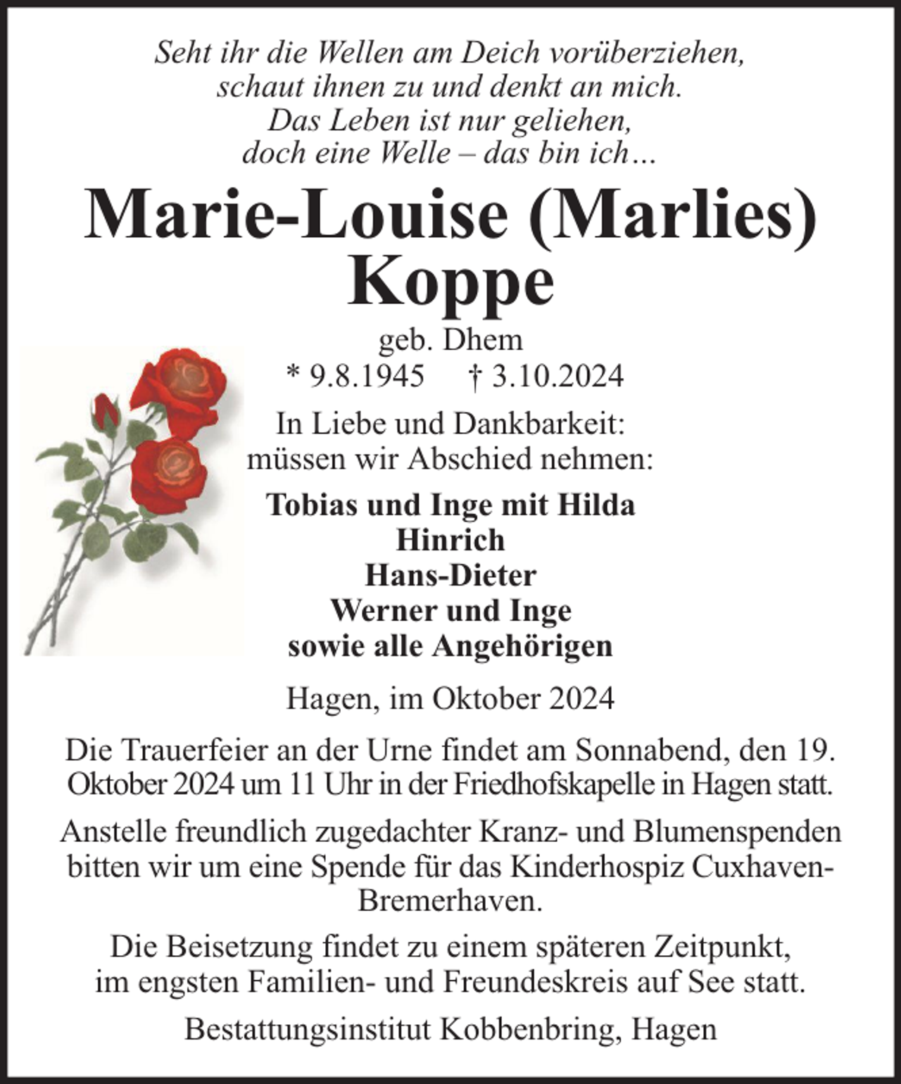 <p>Seht ihr die Wellen am Deich vorüberziehen,<br />schaut ihnen zu und denkt an mich.<br />Das Leben ist nur geliehen,<br />doch eine Welle – das bin ich…</p><p>Marie-Louise (Marlies)<br />Koppe<br />geb. Dhem<br />* 9.8.1945 † 3.10.2024<br />In Liebe und Dankbarkeit:<br />müssen wir Abschied nehmen:<br />Tobias und Inge mit Hilda<br />Hinrich<br />Hans-Dieter<br />Werner und Inge<br />sowie alle Angehörigen<br />Hagen, im Oktober 2024<br />Die Trauerfeier an der Urne findet am Sonnabend, den 19.<br />Oktober 2024 um 11 Uhr in der Friedhofskapelle in Hagen statt.<br />Anstelle freundlich zugedachter Kranz- und Blumenspenden<br />bitten wir um eine Spende für das Kinderhospiz CuxhavenBremerhaven.<br />Die Beisetzung findet zu einem späteren Zeitpunkt,<br />im engsten Familien- und Freundeskreis auf See statt.<br />Bestattungsinstitut Kobbenbring, Hagen</p>
