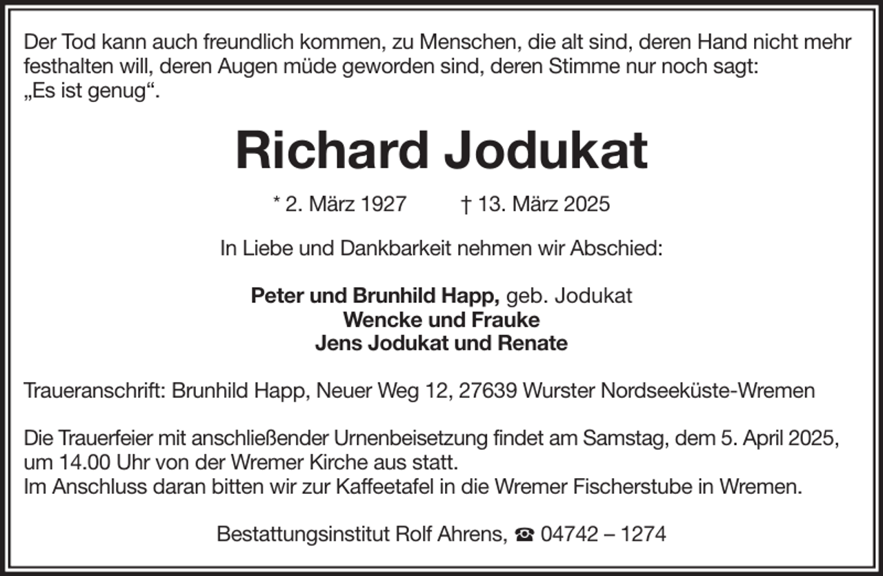 <p>Der Tod kann auch freundlich kommen, zu Menschen, die alt sind, deren Hand nicht mehr<br />festhalten will, deren Augen müde geworden sind, deren Stimme nur noch sagt:<br />„Es ist genug“.</p><p>Richard Jodukat<br />* 2. März 1927</p><p>† 13. März 2025</p><p>In Liebe und Dankbarkeit nehmen wir Abschied:<br />Peter und Brunhild Happ, geb. Jodukat<br />Wencke und Frauke<br />Jens Jodukat und Renate<br />Traueranschrift: Brunhild Happ, Neuer Weg 12, 27639 Wurster Nordseeküste-Wremen<br />Die Trauerfeier mit anschließender Urnenbeisetzung findet am Samstag, dem 5. April 2025,<br />um 14.00 Uhr von der Wremer Kirche aus statt.<br />Im Anschluss daran bitten wir zur Kaffeetafel in die Wremer Fischerstube in Wremen.<br />Bestattungsinstitut Rolf Ahrens,</p><p>04742 – 1274</p>