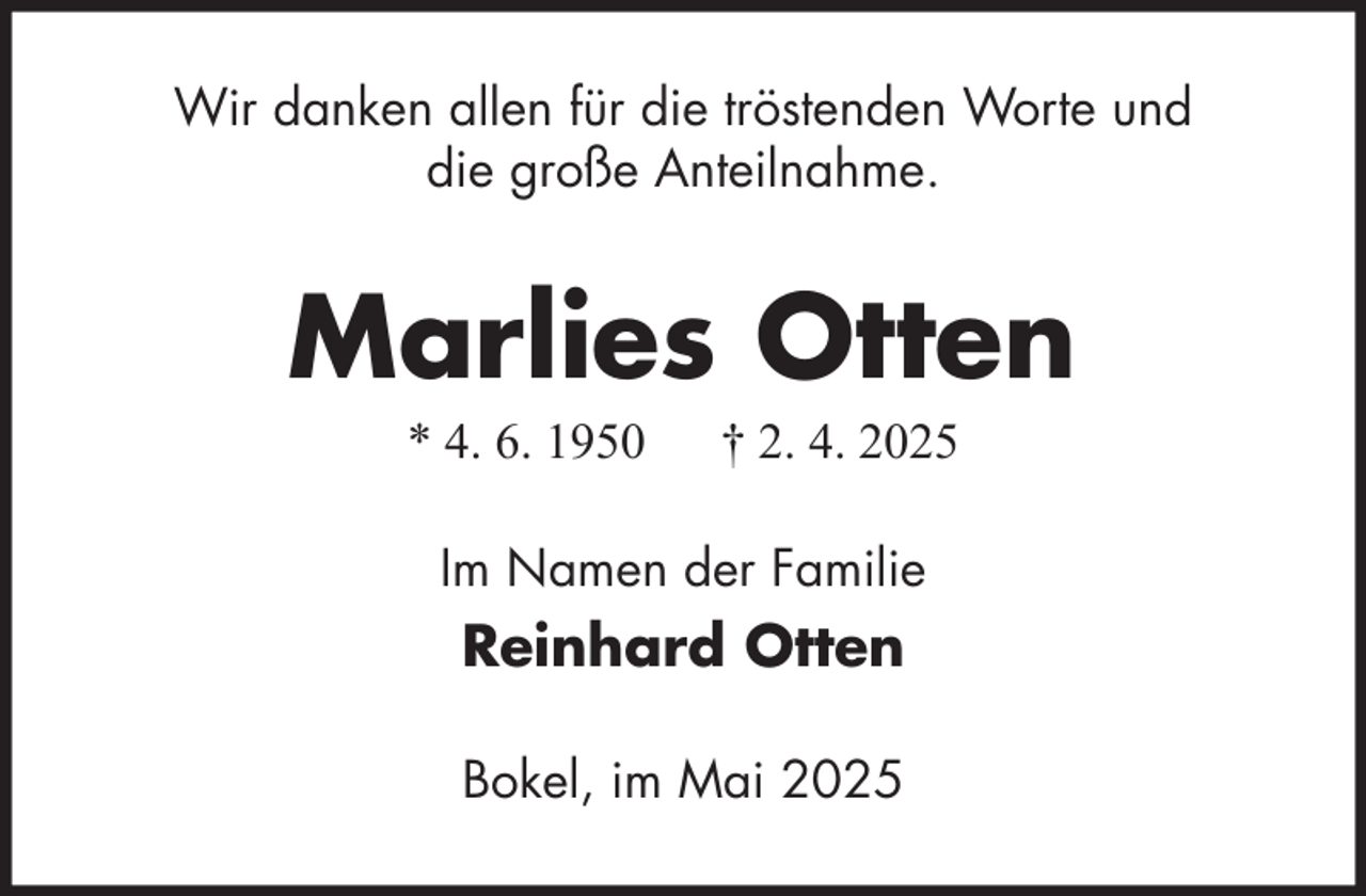 <p>Wir danken allen für die tröstenden Worte und<br />die große Anteilnahme.</p><p>Marlies Otten<br />* 4. 6. 1950</p><p>† 2. 4. 2025</p><p>Im Namen der Familie</p><p>Reinhard Otten<br />Bokel, im Mai 2025</p>