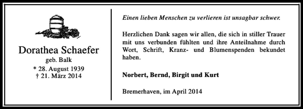 <p>Einen lieben Menschen zu verlieren ist unsagbar schwer.</p><p>Dorathea Schaefer<br />geb. Balk<br />* 28. August 1939<br />† 21. März 2014</p><p>Herzlichen Dank sagen wir allen, die sich in stiller Trauer<br />mit uns verbunden fühlten und ihre Anteilnahme durch<br />Wort, Schrift, Kranz- und Blumenspenden bekundet<br />haben.<br />Norbert, Bernd, Birgit und Kurt<br />Bremerhaven, im April 2014</p>