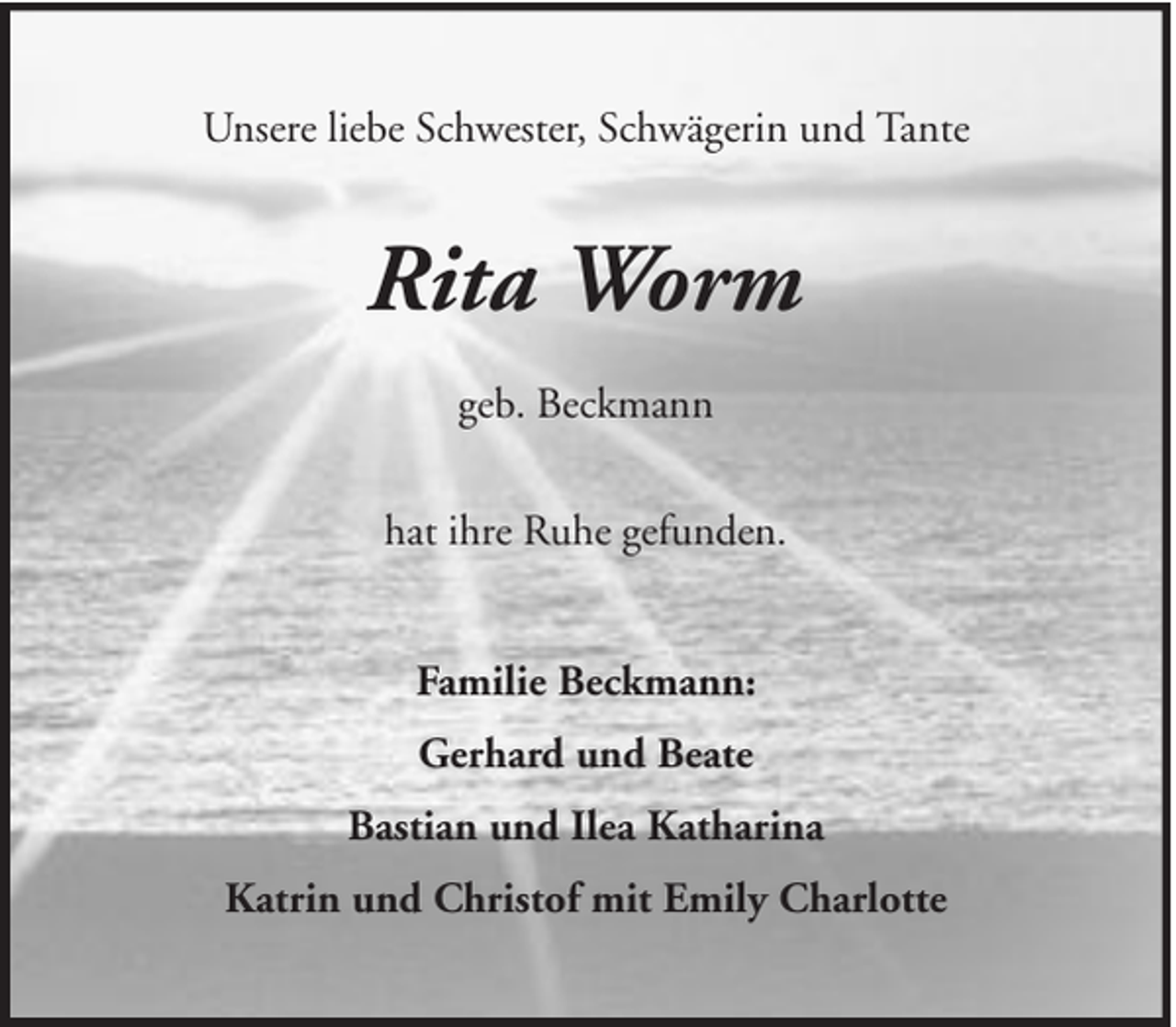 <p>Unsere liebe Schwester, Schwägerin und Tante</p><p>Rita Worm<br />geb. Beckmann<br />hat ihre Ruhe gefunden.<br />Familie Beckmann:<br />Gerhard und Beate<br />Bastian und Ilea Katharina<br />Katrin und Christof mit Emily Charlotte</p>