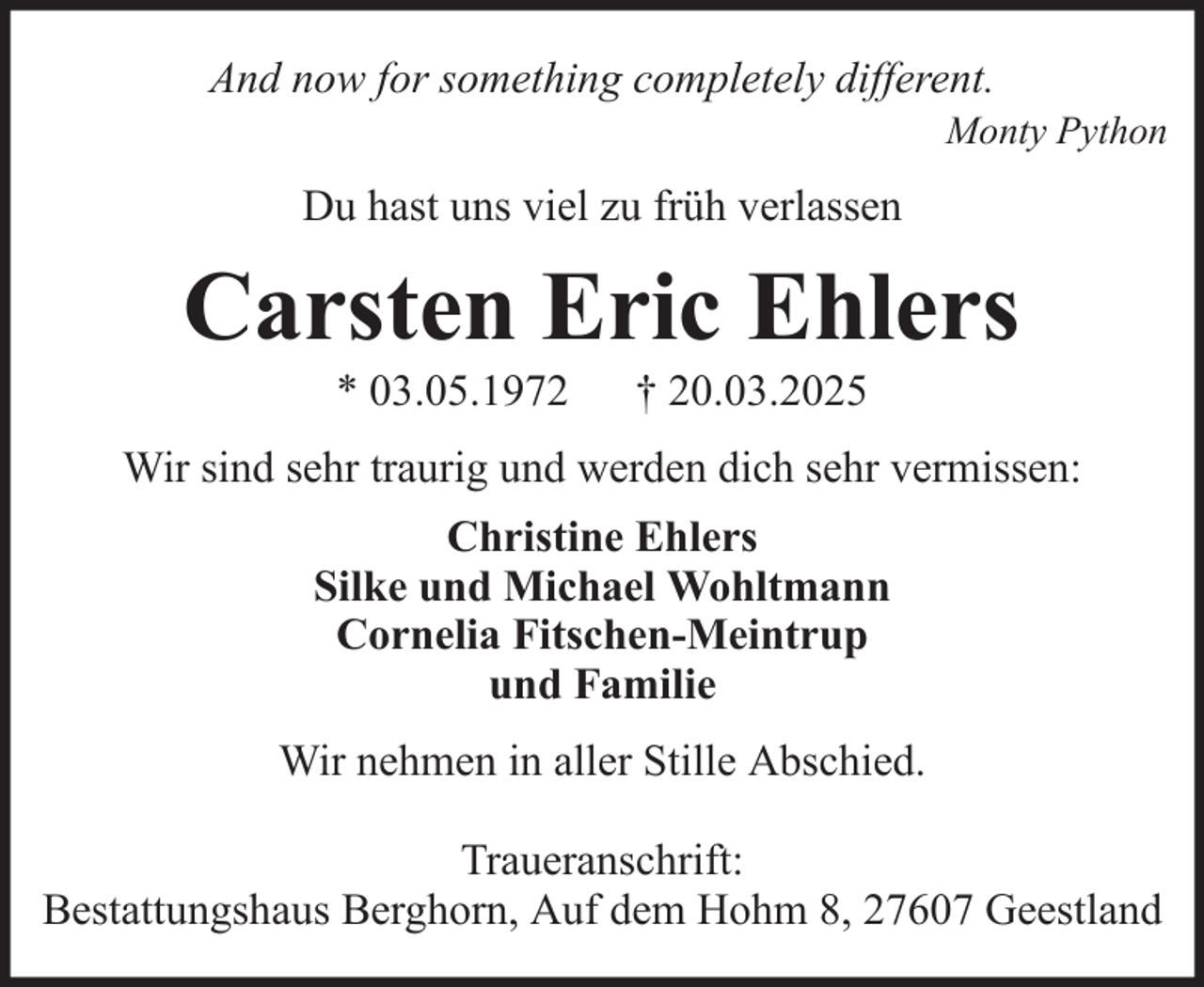 <p>And now for something completely different.<br />Monty Python</p><p>Du hast uns viel zu früh verlassen</p><p>Carsten Eric Ehlers<br />* 03.05.1972</p><p>† 20.03.2025</p><p>Wir sind sehr traurig und werden dich sehr vermissen:<br />Christine Ehlers<br />Silke und Michael Wohltmann<br />Cornelia Fitschen-Meintrup<br />und Familie<br />Wir nehmen in aller Stille Abschied.<br />Traueranschrift:<br />Bestattungshaus Berghorn, Auf dem Hohm 8, 27607 Geestland</p>