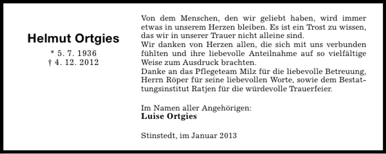 <p>Helmut Ortgies<br />* 5. 7. 1936<br />† 4. 12. 2012</p><p>Von dem Menschen, den wir geliebt haben, wird immer<br />etwas in unserem Herzen bleiben. Es ist ein Trost zu wissen,<br />das wir in unserer Trauer nicht alleine sind.<br />Wir danken von Herzen allen, die sich mit uns verbunden<br />fühlten und ihre liebevolle Anteilnahme auf so vielfältige<br />Weise zum Ausdruck brachten.<br />Danke an das Pflegeteam Milz für die liebevolle Betreuung,<br />Herrn Röper für seine liebevollen Worte, sowie dem Bestattungsinstitut Ratjen für die würdevolle Trauerfeier.<br />Im Namen aller Angehörigen:</p><p>Luise Ortgies</p><p>Stinstedt, im Januar 2013</p>