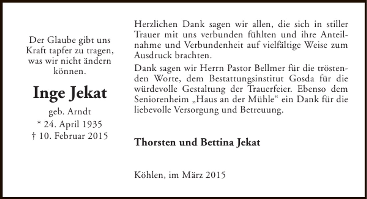 <p>Der Glaube gibt uns<br />Kraft tapfer zu tragen,<br />was wir nicht ändern<br />können.</p><p>Inge Jekat<br />geb. Arndt<br />* 24. April 1935<br />† 10. Februar 2015</p><p>Herzlichen Dank sagen wir allen, die sich in stiller<br />Trauer mit uns verbunden fühlten und ihre Anteilnahme und Verbundenheit auf vielfältige Weise zum<br />Ausdruck brachten.<br />Dank sagen wir Herrn Pastor Bellmer für die tröstenden Worte, dem Bestattungsinstitut Gosda für die<br />würdevolle Gestaltung der Trauerfeier. Ebenso dem<br />Seniorenheim „Haus an der Mühle“ ein Dank für die<br />liebevolle Versorgung und Betreuung.</p><p>Thorsten und Bettina Jekat<br />Köhlen, im März 2015</p>