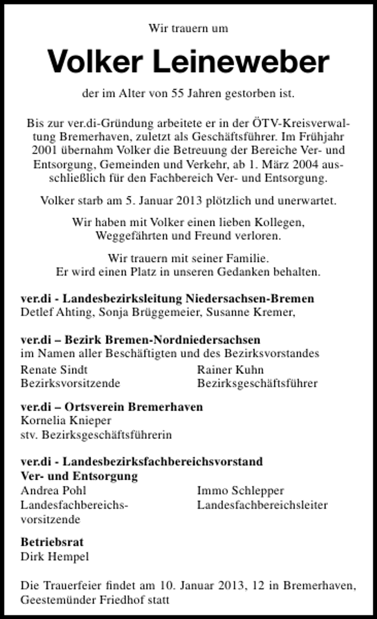 <p>Wir trauern um</p><p>Volker Leineweber<br />der im Alter von 55 Jahren gestorben ist.<br />Bis zur ver.di-Gründung arbeitete er in der ÖTV-Kreisverwaltung Bremerhaven, zuletzt als Geschäftsführer. Im Frühjahr<br />2001 übernahm Volker die Betreuung der Bereiche Ver- und<br />Entsorgung, Gemeinden und Verkehr, ab 1. März 2004 ausschließlich für den Fachbereich Ver- und Entsorgung.<br />Volker starb am 5. Januar 2013 plötzlich und unerwartet.<br />Wir haben mit Volker einen lieben Kollegen,<br />Weggefährten und Freund verloren.<br />Wir trauern mit seiner Familie.<br />Er wird einen Platz in unseren Gedanken behalten.<br />ver.di - Landesbezirksleitung Niedersachsen-Bremen<br />Detlef Ahting, Sonja Brüggemeier, Susanne Kremer,<br />ver.di – Bezirk Bremen-Nordniedersachsen<br />im Namen aller Beschäftigten und des Bezirksvorstandes<br />Renate Sindt<br />Rainer Kuhn<br />Bezirksvorsitzende<br />Bezirksgeschäftsführer<br />ver.di – Ortsverein Bremerhaven<br />Kornelia Knieper<br />stv. Bezirksgeschäftsführerin<br />ver.di - Landesbezirksfachbereichsvorstand<br />Ver- und Entsorgung<br />Andrea Pohl<br />Immo Schlepper<br />LandesfachbereichsLandesfachbereichsleiter<br />vorsitzende<br />Betriebsrat<br />Dirk Hempel<br />Die Trauerfeier ﬁndet am 10. Januar 2013, 12 in Bremerhaven,<br />Geestemünder Friedhof statt</p>