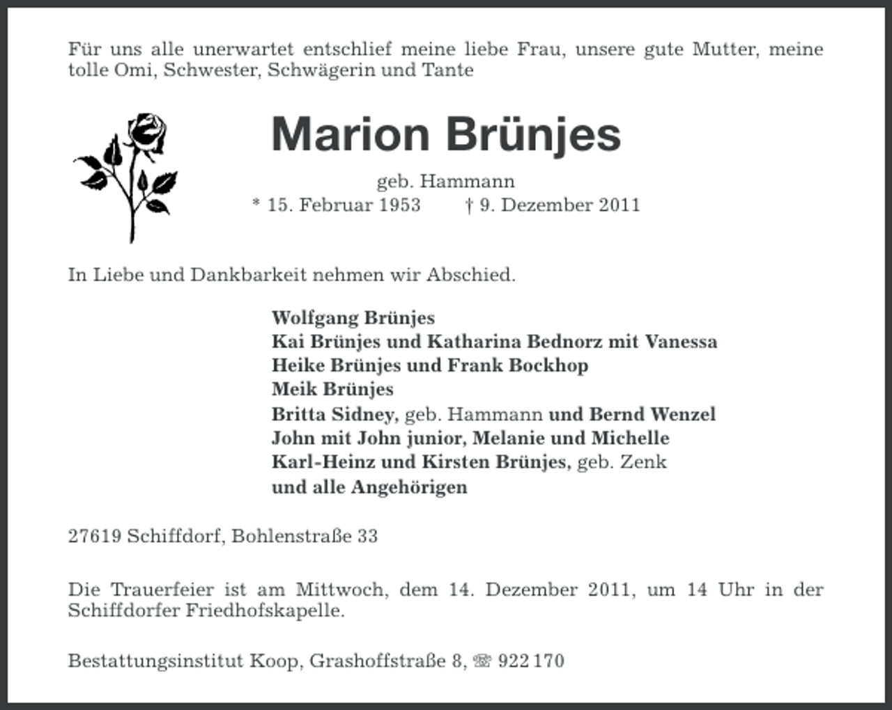 <p>Für uns alle unerwartet entschlief meine liebe Frau, unsere gute Mutter, meine<br />tolle Omi, Schwester, Schwägerin und Tante</p><p>Marion Brünjes<br />geb. Hammann<br />* 15. Februar 1953<br />† 9. Dezember 2011</p><p>In Liebe und Dankbarkeit nehmen wir Abschied.<br />Wolfgang Brünjes<br />Kai Brünjes und Katharina Bednorz mit Vanessa<br />Heike Brünjes und Frank Bockhop<br />Meik Brünjes<br />Britta Sidney, geb. Hammann und Bernd Wenzel<br />John mit John junior, Melanie und Michelle<br />Karl-Heinz und Kirsten Brünjes, geb. Zenk<br />und alle Angehörigen<br />27619 Schiffdorf, Bohlenstraße 33<br />Die Trauerfeier ist am Mittwoch, dem 14. Dezember 2011, um 14 Uhr in der<br />Schiffdorfer Friedhofskapelle.<br />Bestattungsinstitut Koop, Grashoffstraße 8, 922 170</p>