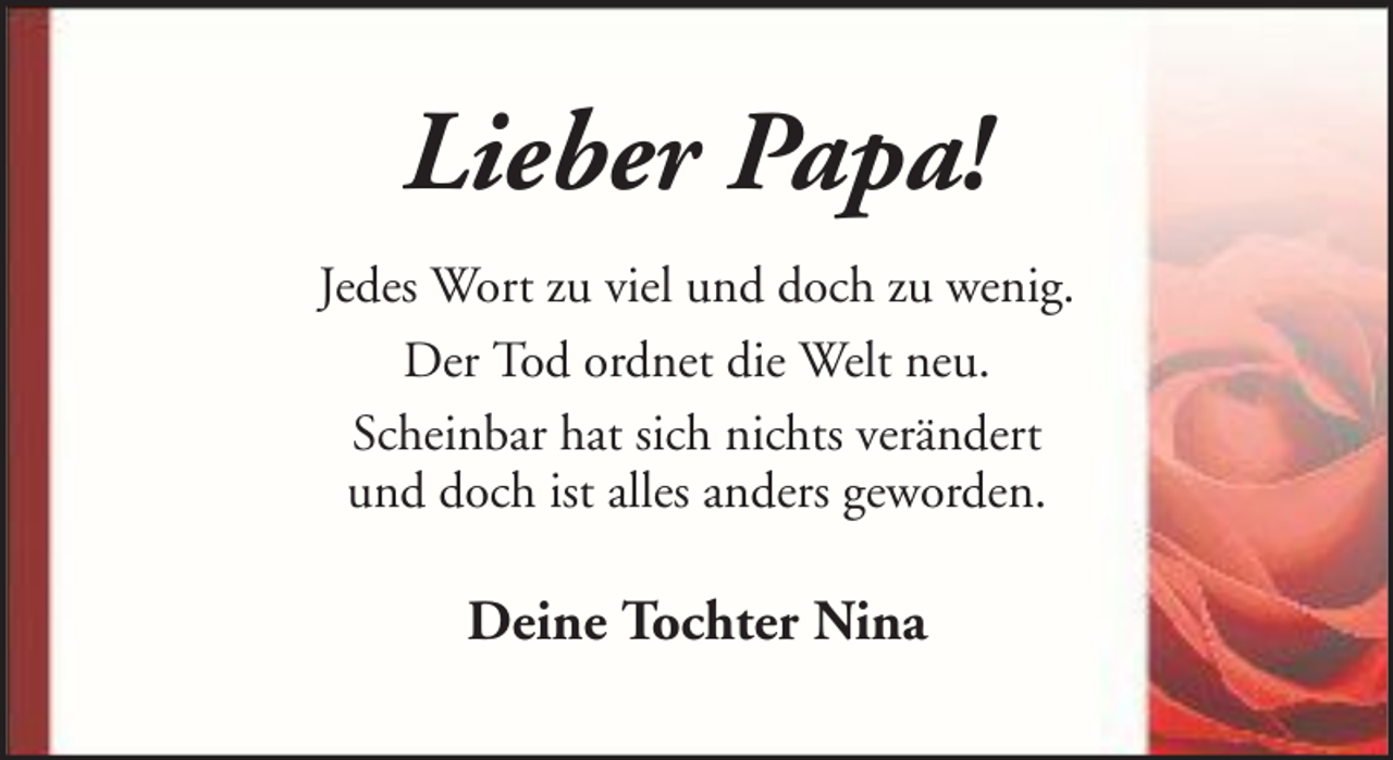 <p>Lieber Papa!<br />Jedes Wort zu viel und doch zu wenig.<br />Der Tod ordnet die Welt neu.<br />Scheinbar hat sich nichts verändert<br />und doch ist alles anders geworden.</p><p>Deine Tochter Nina</p>