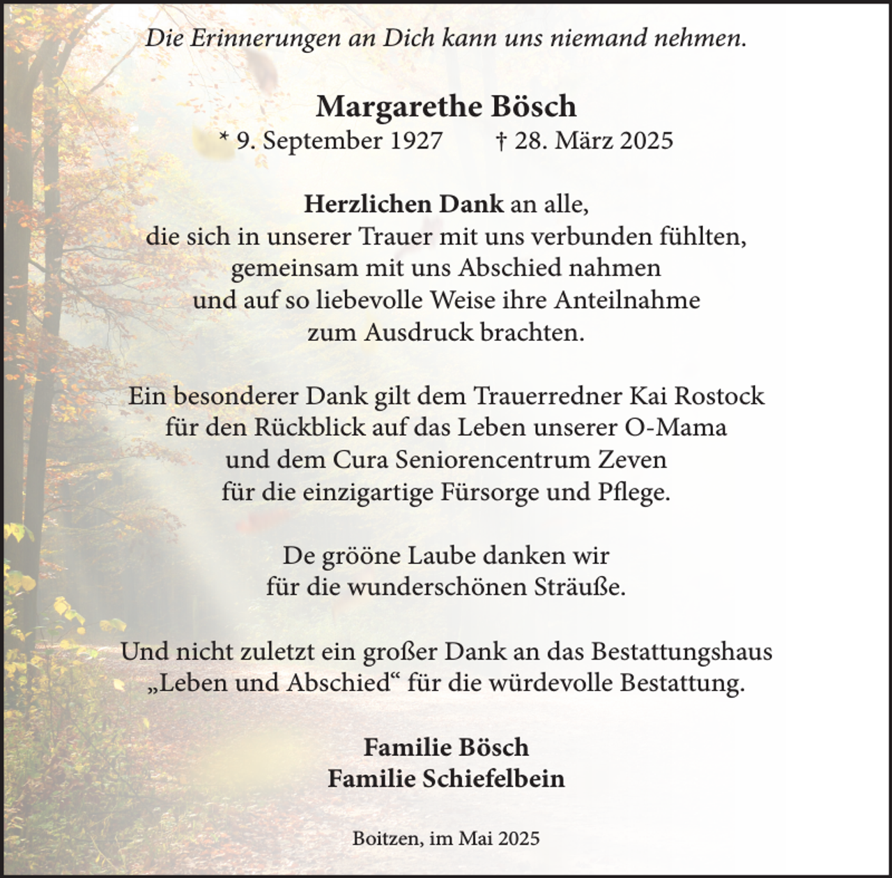 <p>Die Erinnerungen an Dich kann uns niemand nehmen.</p><p>Margarethe Bösch</p><p>* 9. September 1927</p><p>† 28. März 2025</p><p>Herzlichen Dank an alle,<br />die sich in unserer Trauer mit uns verbunden fühlten,<br />gemeinsam mit uns Abschied nahmen<br />und auf so liebevolle Weise ihre Anteilnahme<br />zum Ausdruck brachten.<br />Ein besonderer Dank gilt dem Trauerredner Kai Rostock<br />für den Rückblick auf das Leben unserer O-Mama<br />und dem Cura Seniorencentrum Zeven<br />für die einzigartige Fürsorge und Pflege.<br />De grööne Laube danken wir<br />für die wunderschönen Sträuße.<br />Und nicht zuletzt ein großer Dank an das Bestattungshaus<br />„Leben und Abschied“ für die würdevolle Bestattung.<br />Familie Bösch<br />Familie Schiefelbein<br />Boitzen, im Mai 2025</p>