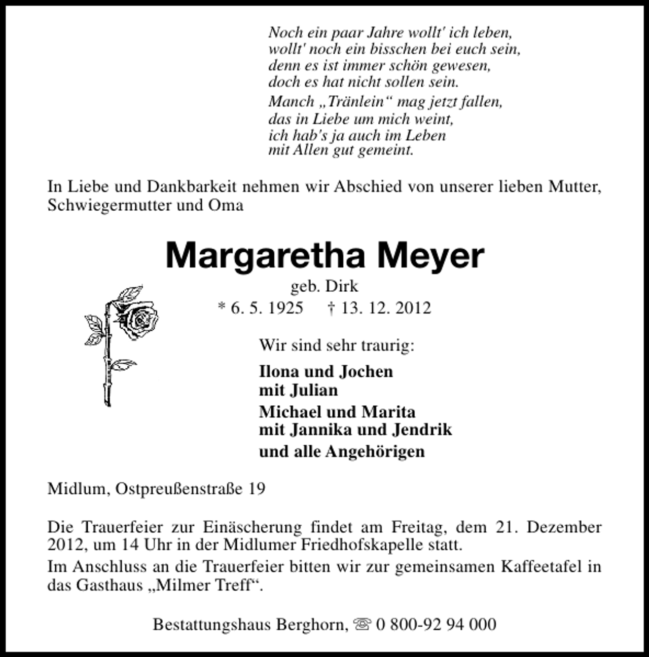 <p>Noch ein paar Jahre wollt' ich leben,<br />wollt' noch ein bisschen bei euch sein,<br />denn es ist immer schön gewesen,<br />doch es hat nicht sollen sein.<br />Manch „Tränlein“ mag jetzt fallen,<br />das in Liebe um mich weint,<br />ich hab's ja auch im Leben<br />mit Allen gut gemeint.</p><p>In Liebe und Dankbarkeit nehmen wir Abschied von unserer lieben Mutter,<br />Schwiegermutter und Oma</p><p>Margaretha Meyer<br />geb. Dirk<br />* 6. 5. 1925 † 13. 12. 2012</p><p>Wir sind sehr traurig:<br />Ilona und Jochen<br />mit Julian<br />Michael und Marita<br />mit Jannika und Jendrik<br />und alle Angehörigen<br />Midlum, Ostpreußenstraße 19<br />Die Trauerfeier zur Einäscherung findet am Freitag, dem 21. Dezember<br />2012, um 14 Uhr in der Midlumer Friedhofskapelle statt.<br />Im Anschluss an die Trauerfeier bitten wir zur gemeinsamen Kaffeetafel in<br />das Gasthaus „Milmer Treff“.<br />Bestattungshaus Berghorn, s 0 800-92 94 000</p>