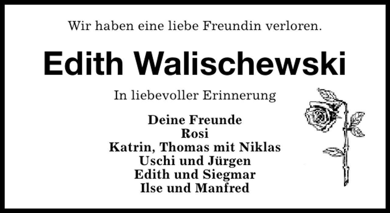 <p>Wir haben eine liebe Freundin verloren.</p>
<p>Edith Walischewski<br />In liebevoller Erinnerung<br />Deine Freunde<br />Rosi<br />Katrin, Thomas mit Niklas<br />Uschi und Jürgen<br />Edith und Siegmar<br />Ilse und Manfred</p>