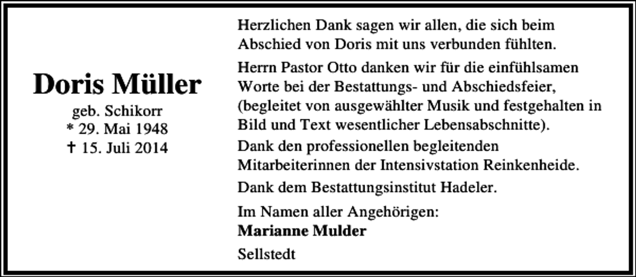 <p>Doris Müller<br />geb. Schikorr<br />* 29. Mai 1948<br />15. Juli 2014</p><p>Herzlichen Dank sagen wir allen, die sich beim<br />Abschied von Doris mit uns verbunden fühlten.<br />Herrn Pastor Otto danken wir für die einfühlsamen<br />Worte bei der Bestattungs- und Abschiedsfeier,<br />(begleitet von ausgewählter Musik und festgehalten in<br />Bild und Text wesentlicher Lebensabschnitte).<br />Dank den professionellen begleitenden<br />Mitarbeiterinnen der Intensivstation Reinkenheide.<br />Dank dem Bestattungsinstitut Hadeler.<br />Im Namen aller Angehörigen:<br />Marianne Mulder<br />Sellstedt</p>
