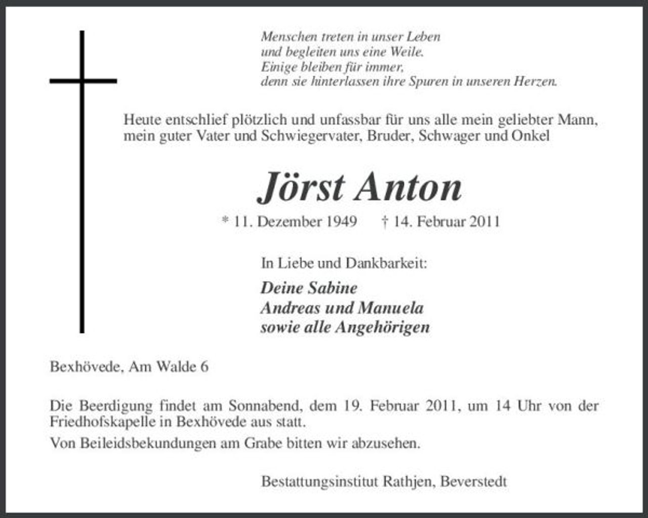 <p>Menschen treten in unser Leben und begleiten uns eine Weile. Einige bleiben für immer, denn sie hinterlassen ihre Spuren in unseren Herzen.</p><p>Heute entschlief plötzlich und unfassbar für uns alle mein geliebter Mann, mein guter Vater und Schwiegervater, Bruder, Schwager und Onkel</p><p>Jörst Anton<br />* 11. Dezember 1949 † 14. Februar 2011 In Liebe und Dankbarkeit:</p><p>Deine Sabine Andreas und Manuela sowie alle Angehörigen<br />Bexhövede, Am Walde 6 Die Beerdigung findet am Sonnabend, dem 19. Februar 2011, um 14 Uhr von der Friedhofskapelle in Bexhövede aus statt. Von Beileidsbekundungen am Grabe bitten wir abzusehen. Bestattungsinstitut Rathjen, Beverstedt</p>
