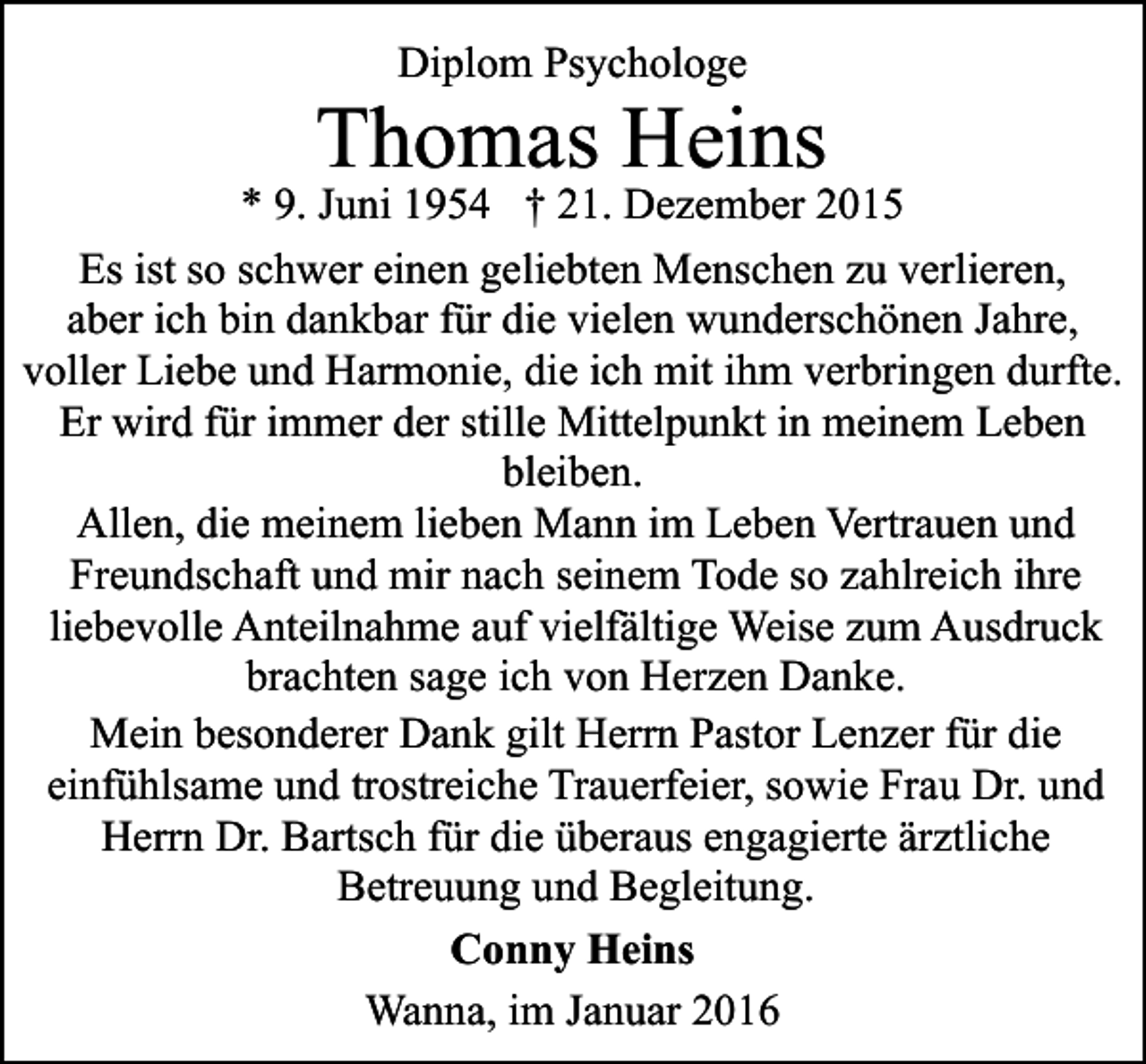<p>Diplom Psychologe</p><p>Thomas Heins</p><p>* 9. Juni 1954 † 21. Dezember 2015<br />Es ist so schwer einen geliebten Menschen zu verlieren,<br />aber ich bin dankbar für die vielen wunderschönen Jahre,<br />voller Liebe und Harmonie, die ich mit ihm verbringen durfte.<br />Er wird für immer der stille Mittelpunkt in meinem Leben<br />bleiben.<br />Allen, die meinem lieben Mann im Leben Vertrauen und<br />Freundschaft und mir nach seinem Tode so zahlreich ihre<br />liebevolle Anteilnahme auf vielfältige Weise zum Ausdruck<br />brachten sage ich von Herzen Danke.<br />Mein besonderer Dank gilt Herrn Pastor Lenzer für die<br />einfühlsame und trostreiche Trauerfeier, sowie Frau Dr. und<br />Herrn Dr. Bartsch für die überaus engagierte ärztliche<br />Betreuung und Begleitung.<br />Conny Heins<br />Wanna, im Januar 2016</p>