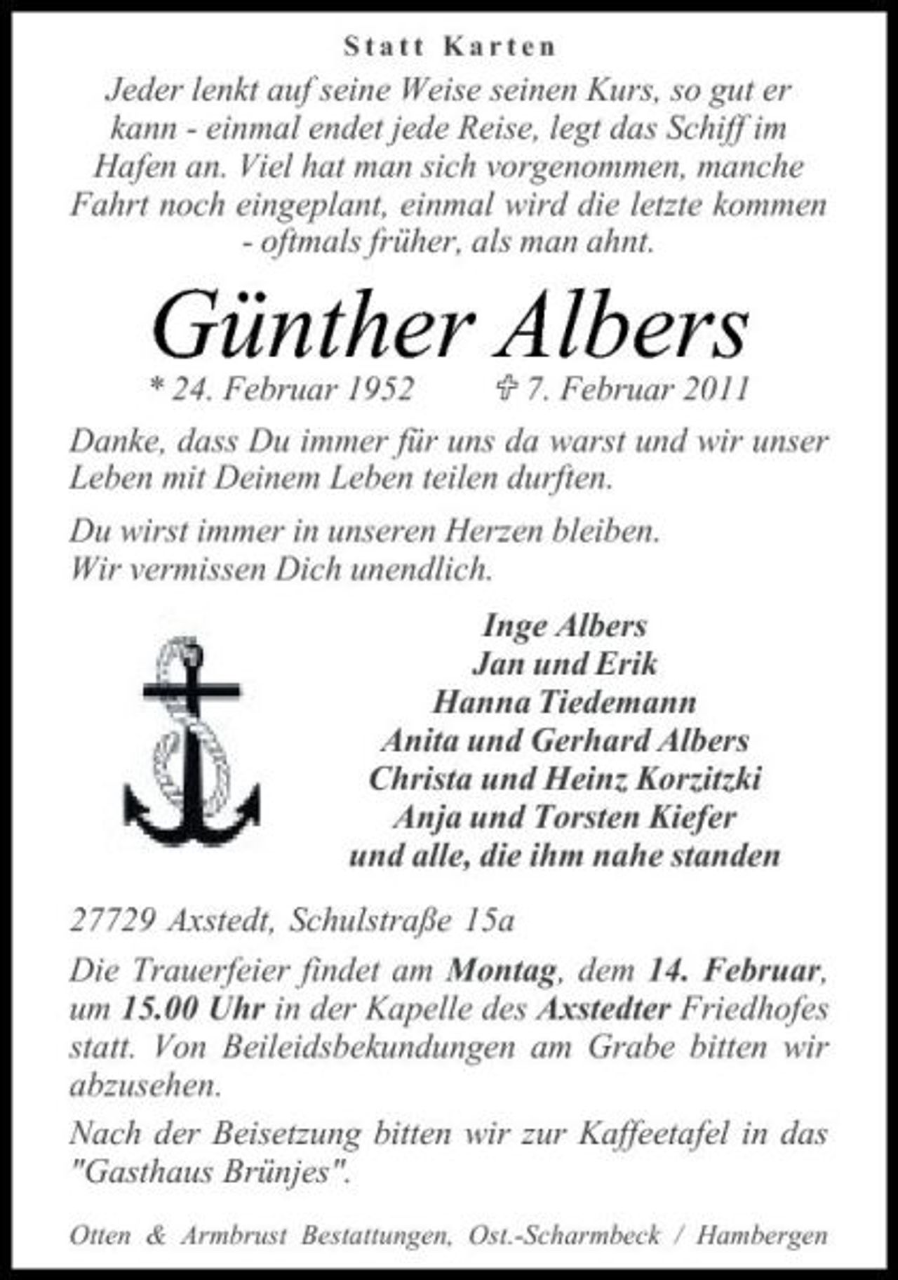 <p>Statt Karten</p><p>Jeder lenkt auf seine Weise seinen Kurs, so gut er kann - einmal endet jede Reise, legt das Schiff im Hafen an. Viel hat man sich vorgenommen, manche Fahrt noch eingeplant, einmal wird die letzte kommen - oftmals früher, als man ahnt.</p><p>* 24. Februar 1952 7. Februar 2011 Danke, dass Du immer für uns da warst und wir unser Leben mit Deinem Leben teilen durften. Du wirst immer in unseren Herzen bleiben. Wir vermissen Dich unendlich. Inge Albers Jan und Erik Hanna Tiedemann Anita und Gerhard Albers Christa und Heinz Korzitzki Anja und Torsten Kiefer und alle, die ihm nahe standen 27729 Axstedt, Schulstraße 15a Die Trauerfeier findet am Montag, dem 14. Februar, um 15.00 Uhr in der Kapelle des Axstedter Friedhofes statt. Von Beileidsbekundungen am Grabe bitten wir abzusehen. Nach der Beisetzung bitten wir zur Kaffeetafel in das "Gasthaus Brünjes".<br />Otten &amp; Armbrust Bestattungen, Ost.-Scharmbeck / Hambergen</p><p>Günther Albers</p>