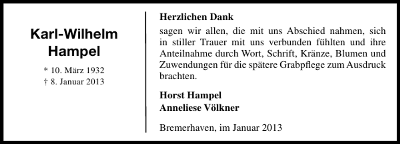<p>Karl-Wilhelm<br />Hampel<br />* 10. März 1932<br />† 8. Januar 2013</p><p>Herzlichen Dank<br />sagen wir allen, die mit uns Abschied nahmen, sich<br />in stiller Trauer mit uns verbunden fühlten und ihre<br />Anteilnahme durch Wort, Schrift, Kränze, Blumen und<br />Zuwendungen für die spätere Grabpﬂege zum Ausdruck<br />brachten.<br />Horst Hampel<br />Anneliese Völkner<br />Bremerhaven, im Januar 2013</p>