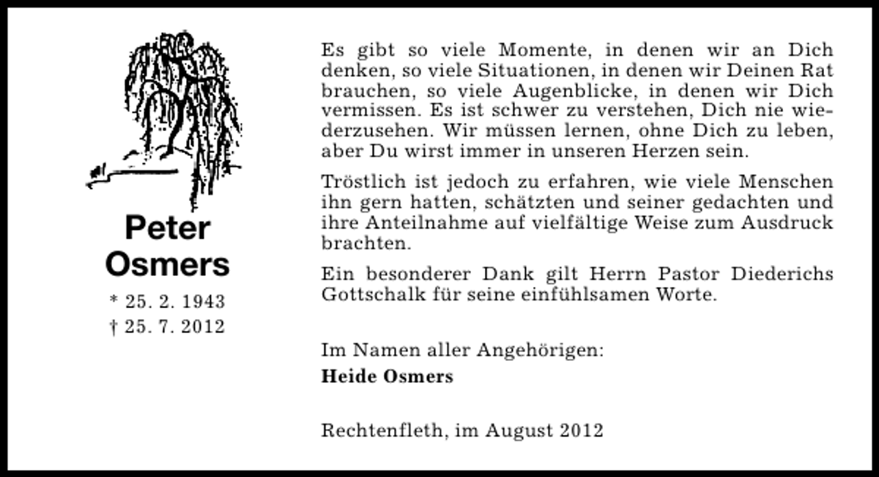<p>Es gibt so viele Momente, in denen wir an Dich<br />denken, so viele Situationen, in denen wir Deinen Rat<br />brauchen, so viele Augenblicke, in denen wir Dich<br />vermissen. Es ist schwer zu verstehen, Dich nie wiederzusehen. Wir müssen lernen, ohne Dich zu leben,<br />aber Du wirst immer in unseren Herzen sein.</p><p>Peter<br />Osmers<br />* 25. 2. 1943<br />† 25. 7. 2012</p><p>Tröstlich ist jedoch zu erfahren, wie viele Menschen<br />ihn gern hatten, schätzten und seiner gedachten und<br />ihre Anteilnahme auf vielfältige Weise zum Ausdruck<br />brachten.<br />Ein besonderer Dank gilt Herrn Pastor Diederichs<br />Gottschalk für seine einfühlsamen Worte.<br />Im Namen aller Angehörigen:<br />Heide Osmers<br />Rechtenfleth, im August 2012</p>
